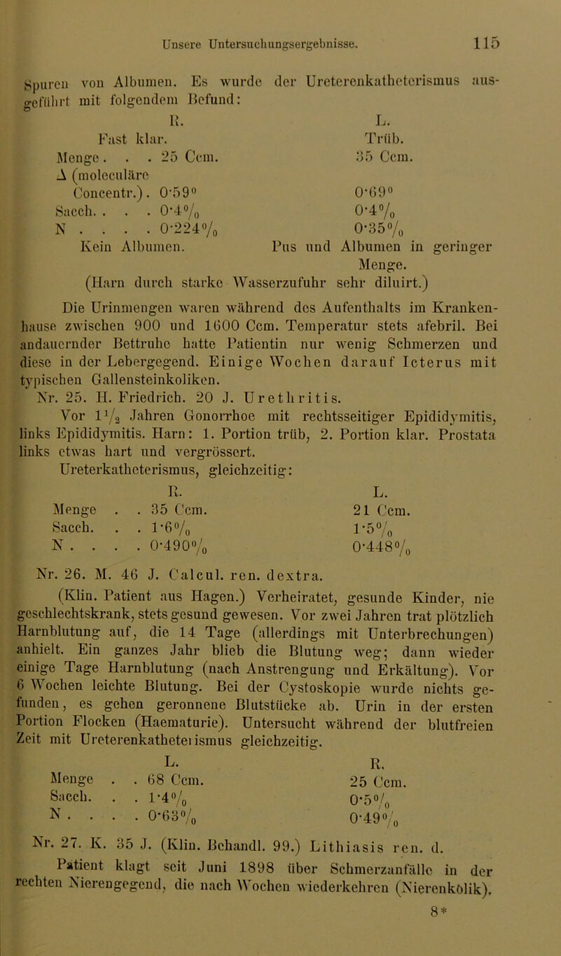 Spuren geführt von Albumen. Es wurde der Uretercnkatbetorismus mit folgendem Befund: R. L. aus- Fast klar. Menge... 25 Ccm. A (moleculäre Concentr.). 0590 Sacch. . . . 0*4°/0 N . . . . 0-224% Kein Albumen. Trüb. 35 Ccm. Pus und 0-69° 0-4% 0-35 % Albumen in geringer Menge. (Harn durch starke Wasserzufuhr sehr diluirt.) Die Urinmengen waren während des Aufenthalts im Kranken- hause zwischen 900 und 1600 Ccm. Temperatur stets afebril. Bei andauernder Bettruhe hatte Patientin nur wenig Schmerzen und diese in der Lebergegend. Einige Wochen darauf Icterus mit typischen Gallensteinkoliken. Nr. 25. H. Friedrich. 20 J. Urethritis. Vor 1% Jahren Gonorrhoe mit rechtsseitiger Epididymitis, links Epididymitis. Harn: 1. Portion trüb, 2. Portion klar. Prostata links etwas hart und vergrössert. Ureterkatheterismus, gleichzeitig : Pt. L. Menge . . 35 Ccm. 21 Ccm. Sacch. . . 1-6% 1-5% N . . . . 0-490% 0-448% Nr. 26. M. 46 J. Calcul. ren. dextra. (Klin. Patient aus Hagen.) Verheiratet, gesunde Kinder, nie geschlechtskrank, stets gesund gewesen. Vor zwei Jahren trat plötzlich Harnblutung auf, die 14 Tage (allerdings mit Unterbrechungen) anhielt. Ein ganzes Jahr blieb die Blutung weg; dann wieder einige Tage Harnblutung (nach Anstrengung und Erkältung). Vor 6 TV ochen leichte Blutung. Bei der Cystoskopie wurde nichts ge- funden, es gehen geronnene Blutstücke ab. Urin in der ersten Portion Flocken (Haematurie). Untersucht während der blutfreien Zeit mit Ureterenkathetei ismus gleichzeitig. L. R. Menge . . 68 Ccm. 25 Ccm. Sacch. . . 1-4% 0-5% N . . . . 0-63% 0-49% Nr. 27. K. 35 .1. (Klin. Behandl. 99.) Lithiasis ren. d. Patient klagt seit Juni 1898 über Schmerzanfällc in der rechten Nierengegend, die nach Wochen wiederkehren (Nierenkolik). 8*
