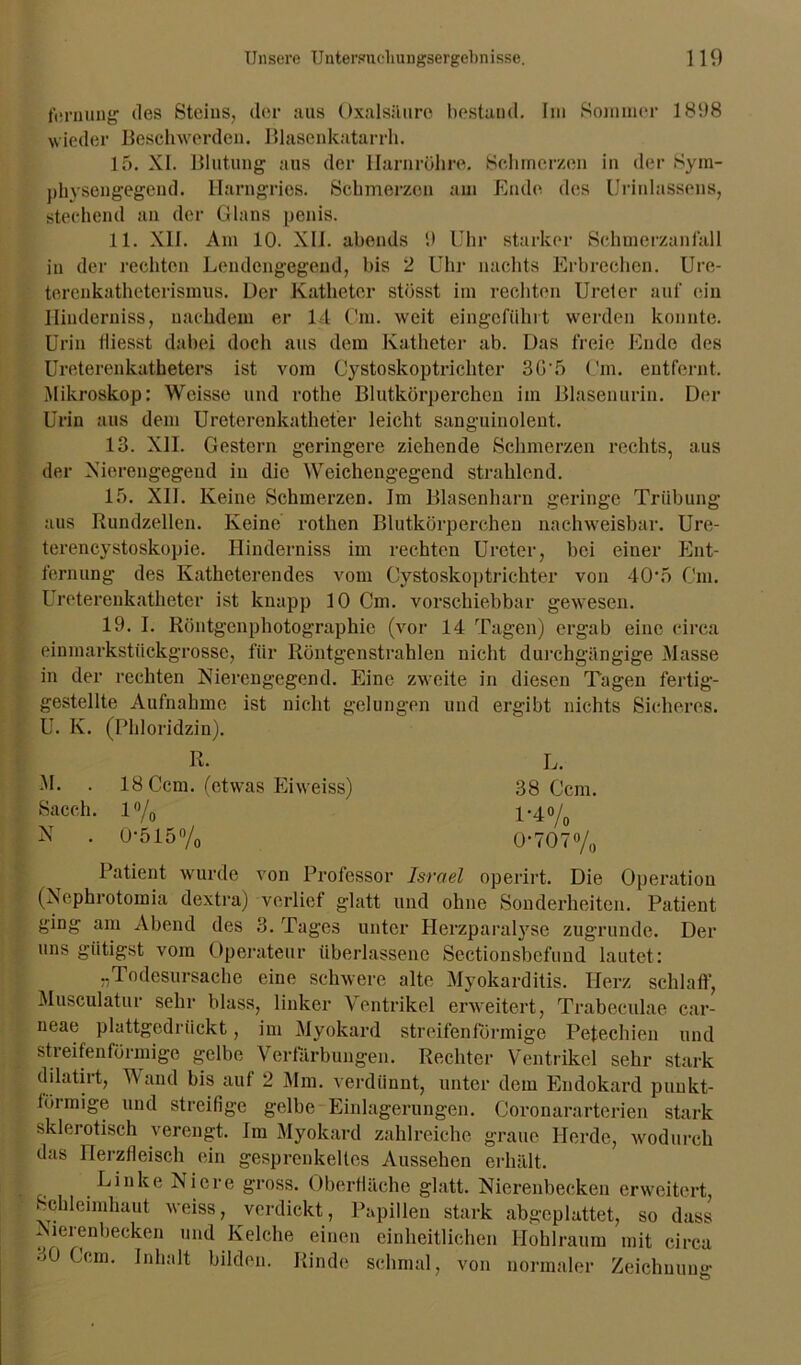 fernung des Steins, der aus Oxalsäure bestand. Im Sommer 181)8 wieder Beschwerden. Blasenkatarrh. 15. XI. Blutung aus der Harnröhre. Schmerzen in der Sym- physengegend. Harngries. Schmerzen am Ende, des Urinlassens, stechend an der Glans penis. 11. XU. Am 10. XII. abends 1) Uhr starker Schmerzanfall in der rechten Lendengegend, bis 2 Uhr nachts Erbrechen. Ure- terenkatheterismus. Der Katheter stösst im rechten Ureter auf ein Ilinderniss, nachdem er 14 Cm. weit eingcführt werden konnte. Urin lliesst dabei doch aus dem Katheter ab. Das freie Ende des Ureterenkatheters ist vom Cystoskoptrichtcr 3G'5 Cm. entfernt. Mikroskop: Weisse und rothe Blutkörperchen im Blasenurin. Der Urin aus dem Ureterenkatheter leicht sanguinolent. 13. XII. Gestern geringere ziehende Schmerzen rechts, aus der Xierengegend in die Weichengegend strahlend. 15. XII. Keine Schmerzen. Im Blasenharn geringe Trübung aus Rundzellen. Keine rothen Blutkörperchen nachweisbar. Ure- terencystoskopie. Hinderniss im rechten Ureter, bei einer Ent- fernung des Katheterendes vom Cystoskoptrichtcr von 40\5 Cm. Ureterenkatheter ist knapp 10 Cm. vorschiebbar gewesen. 19. I. Röntgenphotographie (vor 14 Tagen) ergab eine circa einmarkstückgrosse, für Röntgen strahlen nicht durchgängige Masse in der rechten Nierengegend. Eine zweite in diesen Tagen fertig- gestellte Aufnahme ist nicht gelungen und ergibt nichts Sicheres. U. K. (Phloridzin). R. L. M. . 18 Ccm. (etwas Eiweiss) 38 Ccm. Sacch. 1% 1*4% N . 0‘515% 0-707% Patient wurde von Professor Israel operirt. Die Operation (Nephrotomia dextra) verlief glatt und ohne Sonderheiten. Patient ging am Abend des 3. Tages unter Herzparalyse zugrunde. Der uns giitigst vom Operateur überlassene Sectionsbcfund lautet: „Todesursache eine schwere alte Myokarditis. Herz schlaff, Musculatur sehr blass, linker Ventrikel erweitert, Trabeculae car- neae plattgcdriickt, im Myokard streifenförmige Petechien und streifenförmige gelbe Verfärbungen. Rechter Ventrikel sehr stark dilatirt, Wand bis auf 2 Mm. verdünnt, unter dem Endokard punkt- förmige und streifige gelbe Einlagerungen. Coronararterien stark sklerotisch verengt. Im Myokard zahlreiche graue Iierde, wodurch das Herzfleisch ein gesprenkeltes Aussehen erhält. Linke Niere gross. Oberfläche glatt. Nierenbecken erweitert, Schleimhaut weiss, verdickt, Papillen stark abgeplattet, so dass Nierenbecken und Kelche einen einheitlichen Hohlraum mit circa 30 Ccm. Inhalt bilden. Rinde schmal, von normaler Zeichnung