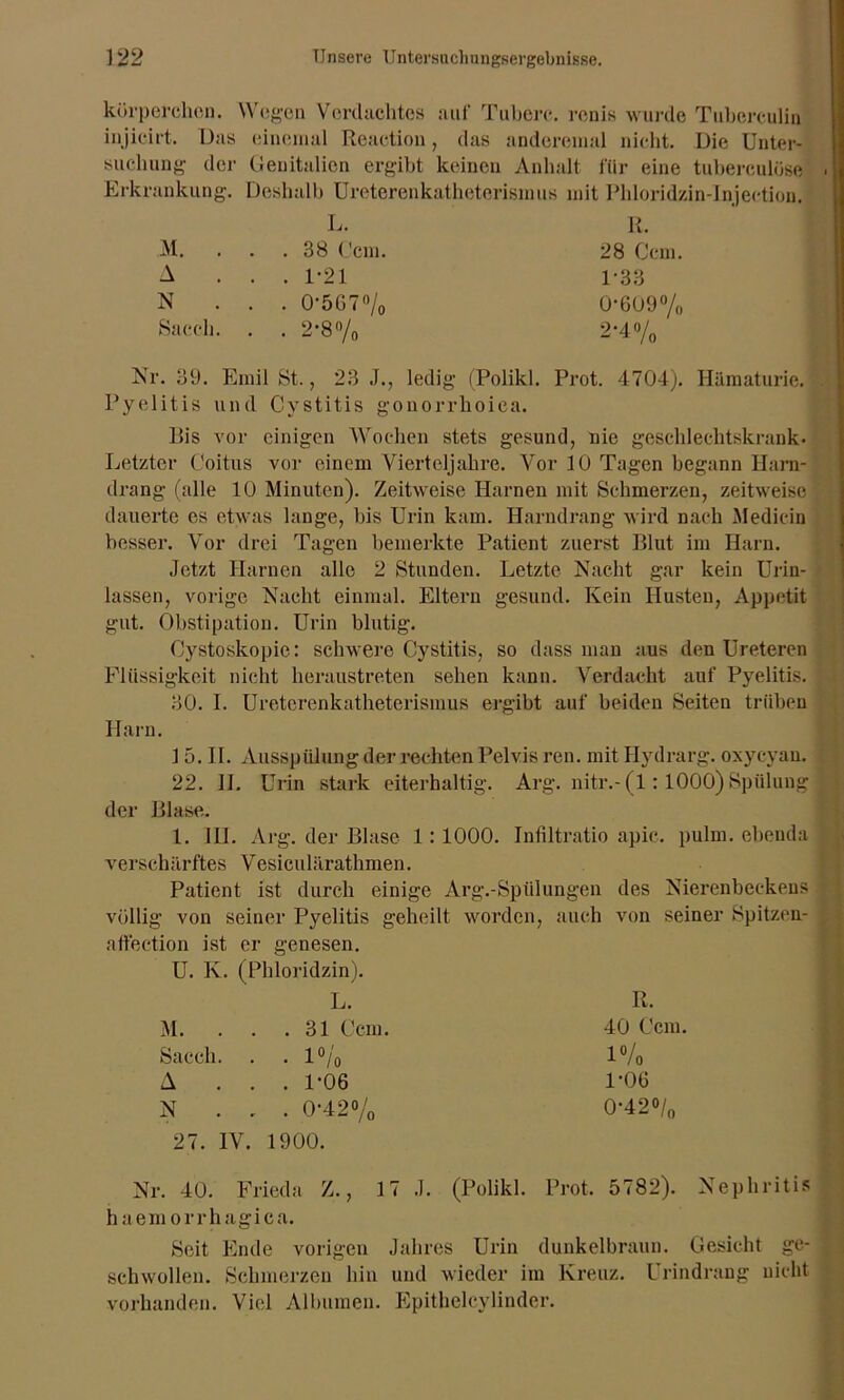 kürperchon. Wegen Verdachtes auf Tubere. renis wurde Tuberculin injicirt. Das einemal Reaction, das anderemal nicht. Die Unter- suchung der Genitalien ergibt keinen Anhalt für eine tuberculüse Erkrankung. Deshalb Ureterenkatheterismus mit Phloridzin-Injection. L. R. M. . . . 38 Ccm. 28 Ccm. A ... 1-21 1-33 N . . . 0'567°/0 0-609% Sacch. . . 2-8% 2-4% Nr. 39. Emil 8t., 23 J., ledig (Polikl. Prot. 4704). Hämaturie. Pyelitis und Cystitis gonorrhoica. Bis vor einigen Wochen stets gesund, nie geschlechtskrank. Letzter Coitus vor einem Vierteljahre. Vor 10 Tagen begann Harn- drang (alle 10 Minuten). Zeitweise Harnen mit Schmerzen, zeitweise dauerte es etwas lange, bis Urin kam. Harndrang wird nach Medicin besser. Vor drei Tagen bemerkte Patient zuerst Blut im Harn. Jetzt Harnen alle 2 Stunden. Letzte Nacht gar kein Urin- lassen, vorige Nacht einmal. Eltern gesund. Kein Husten, Appetit gut. Obstipation. Urin blutig. Cystoskopic: schwere Cystitis, so dass man aus den Ureteren Flüssigkeit nicht heraustreten sehen kann. Verdacht auf Pyelitis. 30. I. Ureterenkatheterismus ergibt auf beiden Seiten trüben Harn. 1 5. II. Ausspülung der rechten Pelvis ren. mit Hydrarg. oxycyan. 22. II. Urin stark eiterhaltig. Arg. nitr.-(l: 1000) Spülung der Blase. 1. III. Arg. der Blase 1:1000. Infiltratio apic. pulm. ebenda verschärftes Vesiculärathmen. Patient ist durch einige Arg.-Sptilungen des Nierenbeckens völlig von seiner Pyelitis geheilt worden, auch von seiner Spitzen- affection ist er genesen. U. K. (Phloridzin). L. R. M. . . .31 Ccm. 40 Ccm. Sacch. . . 1% 1% A . . . 1-06 1-06 N . . . 0-42% 0-42°/„ 27. IV. 1900. Nr. 40. Frieda Z., 17 J. (Polikl. Prot. 5782). Nephritis haemor rhagica. Seit Ende vorigen Jahres Urin dunkelbraun. Gesicht ge- schwollen. Schmerzen hin und wieder im Kreuz. Urindrang nicht vorhanden. Viel Albumen. Epitheleylinder.