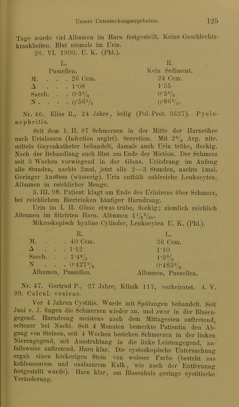 Tng'e wurde viel Albuinen im Harn festgestellt. Keine Geschlechts- krankheiten. Blut niemals im Urin. 26. VI. 1900. U. K. (Phi.). L. R. Puszellen. Kein Sediment. M. . . . 26 Ccm. 24 Ccm. A . . . 1-08 1-55 Sacch. • 0-3% 0-5% N . . . . 0’56% 0-86%. Nr. 46. Elias R., 24 Jahre, ledig (Pol.-Prot. 3637). Pyelo- nephritis. Seit dem 1. II. 97 Schmerzen in der Mitte der Harnröhre nach Urinlassen (Infection negirt). Secretion. Mit 2°/0 Arg. nitr. mittels Guyonkathcter behandelt, damals auch Urin trübe, flockig. Nach der Behandlung auch Blut am Ende der Miction. Der Schmerz seit 3 Wochen vorwiegend in der Glans. Urindrang im Anfang alle Stunden, nachts 2mal, jetzt alle 2—3 Stunden, nachts lmal. Geringer Ausfluss (wässerig). Urin enthält zahlreiche Leukocyten. Albumen in reichlicher Menge. 3. III. 98. Patient klagt am Ende des Urinirens über Schmerz, bei reichlichem Biertrinken häufiger Harndrang. Urin im I. II. Glase etwas trübe, flockig; ziemlich reichlich Albumen im filtrirten Harn. Albumen l1/2%0- Mikroskopisch hyaline Cylinder, Leukocyten U. K. (Phi.). R. M. ... 40 Ccm. A . . . 1-12 Sacch. . . 1*4% N . . . 0-427% Albumen, Puszellen. L. 36 Ccm. 1-10 1-3% 0-483% Albumen, Puszellen. Nr. 47. Gertrud P., 27 Jahre, Klinik 117, verheiratet. 4. V. 99. Calcul. vesicae. Vor 4 Jahren Cystitis. Wurde mit Spülungen behandelt. Seit Juni v. J. fingen die Schmerzen wieder an, und zwar in der Blasen- gegend. Harndrang meistens nach dem Mittagessen auftretend, seltener bei Nacht. Seit 4 Monaten bemerkte Patientin den Ab- gang von Steinen, seit 4 Wochen bestehen Schmerzen in der linken Nierengegend, mit Ausstrahlung in die linke Leistengegend, au- fallsweise auftretend. Harn klar. Die cystoskopische Untersuchung ergab einen höckerigen Stein von weisser Farbe (besteht aus kohlensaurem und oxalsaurem Kalk, wie nach der Entfernung festgestellt wurde). Harn klar, am Blasenhals geringe cystitische Veränderung.
