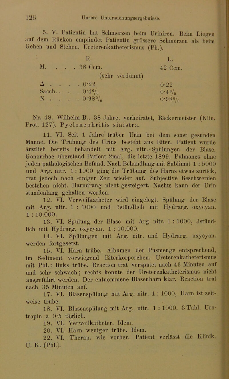 5. V. Patientin hat Schmerzen beim Uriniren. Beim Liegen auf dem Rücken empfindet Patientin grössere Schmerzen als beim Gehen und Stehen. Ureterenkatheterismus (Ph.). R. L. M. . . .38 Ccm. 42 Ccm. (sehr verdünnt) A . . . . 0-22 0-22 Sacch. . . . 0-4% 0-4% N . . . . 0-98% 0-98% Nr. 48. Wilhelm B., 38 Jahre, verheiratet, Bäckermeister (Klin. Prot. 127). Pyelonephritis sinistra. 11. YI. Seit 1 Jahre trüber Urin bei dem sonst gesunden Manne. Die Trübung des Urins besteht aus Eiter. Patient wurde ärztlich bereits behandelt mit Arg. nitr. - Spülungen der Blase. Gonorrhoe überstand Patient 2mal, die letzte 1899. Pulmones ohne jeden pathologischen Befund. Nach Behandlung mit Sublimat 1 : 5000 und Arg. nitr. 1 : 1000 ging die Trübung des Harns etwas zurück, trat jedoch nach einiger Zeit wieder auf. Subjective Beschwerden bestehen nicht. Harndrang nicht gesteigert. Nachts kann der Urin stundenlang gehalten werden. 12. YI. Yerweilkatheter wird eingelegt. Spülung der Blase mit Arg. nitr. 1 : 1000 und Sstiindlich mit Hydrarg. oxycyan. 1 : 10.000. 13. VI. Spülung der Blase mit Arg. nitr. 1 : 1000, Sstünd- lich mit Hydrarg. oxycyan. 1 : 10.000. 14. VI. Spülungen mit Arg. nitr. und Hydrarg. oxycyan. werden fortgesetzt. 15. VI. Harn trübe. Albumen der Pusmenge entsprechend, im Sediment vorwiegend Eiterkörperchen. Ureterenkatheterismus mit Phi.: links trübe. Reaction trat verspätet nach 43 Minuten auf und sehr schwach ; rechts konnte der Ureterenkatheterismus nicht ausgeführt werden. Der entnommene Blasenharn klar. Reaction trat nach 35 Minuten auf. 17. VI. Blasenspülung mit Arg. nitr. 1 : 1000, Harn ist zeit- weise trübe. 18. VI. Bhisenspiilung mit Arg. nitr. 1:1000. 3 Tabl. Uro- tropin ä 0'5 täglich. 19. VI. Verweilkatheter. Idem. 20. VI. Harn weniger trübe. Idem. 22. VI. Therap. wie vorher. Patient verlässt die Klinik. U. K. (Phi.).