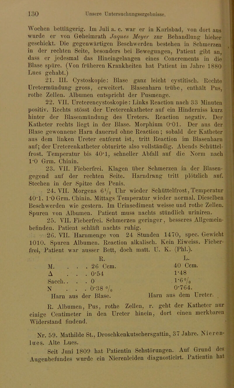 Wochen bettlägerig. Im Juli a. c. war er in Karlsbad, von dort aus wurde er von Geheimrath Jaques Meyer zur Behandlung hieher geschickt. Die gegenwärtigen Beschwerden bestehen in Schmerzen in der rechten Seite, besonders bei Bewegungen, Patient gibt an, dass er jedesmal das Ilincingelangen eines Concrements in die Blase spüre. (Von früheren Krankheiten hat Patient im Jahre 1880 Lues gehabt.) 21. III. Cystoskopie: Blase ganz leicht cystitisch. Rechte Uretermündung gross, erweitert. Blasenharn trübe, enthält Pus, rothe Zellen. Albuinen entspricht der Pusmenge. 22. VII. Ureterencystoskopie : Links lleaction nach 33 Minuten positiv. Rechts stösst der Ureterenkatheter auf ein Hinderniss kurz hinter der Blasenmündung des Ureters. Reaction negativ. Der Katheter rechts liegt in der Blase. Morphium 0-01. Der aus der Blase gewonnene Harn dauernd ohne Reaction; sobald der Katheter aus dem linken Ureter entfernt ist, tritt Reaction im Blasenharn auf; der Ureterenkatheter obturirte also vollständig. Abends Schüttel- frost. Temperatur bis 40*1, schneller Abfall auf die Norm nach l'O Grm. Chinin. 23. VII. Fieberfrei. Klagen über Schmerzen in der Blasen- gegend auf der rechten Seite. Harndrang tritt plötzlich auf. Stechen in der Spitze des Penis. 24. VII. Morgens ß1/^ Uhr wieder Schüttelfrost,Temperatur 40T. 1*0 Grm. Chinin. Mittags Temperatur wieder normal. Dieselben Beschwerden wie gestern. Im Urinsediment weisse und rothe Zellen. Spuren von Albumen. Patient muss nachts stündlich uriniren. 25. VII. Fieberfrei. Schmerzen geringer, besseres Allgemein- befinden. Patient schläft nachts ruhig. 2G. VII. Harnmenge von 24 Stunden 1470, spec. Gewicht 1010. Spuren Albumen. Reaction alkalisch. Kein Eiweiss. Fieber- frei, Patient war ausser Bett, doch matt. U. K. (Phi.). R. M. . . .26 Ccm. A ... 0-54 Sacch.... 0 N ... 0-38 % Harn aus der Blase. L. 40 Ccm. 1*48 P6 o/o 0-764. Harn aus dem Ureter. R. Albumen, Pus, rothe Zellen, r. geht der Katheter nur einige Centimeter in den Ureter hinein, dort einen merkbaren Widerstand findend. Nr. 59. Mathilde St., Droschkenkutschersgattin, 37 Jahre. Nieren- lues. Alte Lues. Seit Juni 1809 hat Patientin Sehstörungen. Auf Grund des Augenbefundes wurde ein Nierenleiden diagnosticirt. Patientin hat