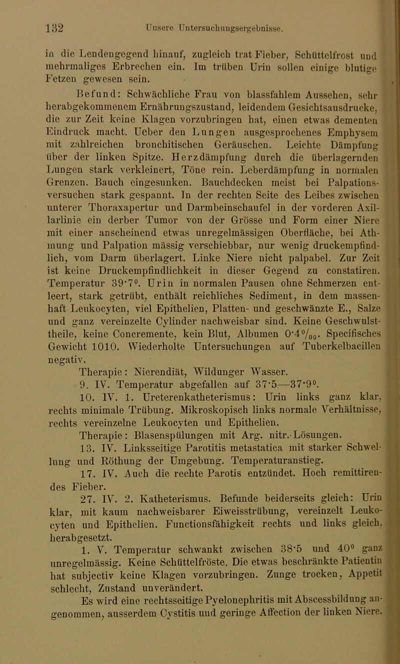 in die Lendengegend hinauf, zugleich trat Fieber, Schüttelfrost und mehrmaliges Erbrechen ein. Im trüben Urin sollen einige blutige Fetzen gewesen sein. Befund: Schwächliche Frau von blassfahlem Aussehen, sehr herabgekommenem Ernährungszustand, leidendem Gesichtsausdrucke, die zur Zeit keine Klagen vorzubringen hat, einen etwas dementen Eindruck macht. Ueber den Lungen ausgesprochenes Emphysem mit zahlreichen bronchitischen Geräuschen. Leichte Dämpfung über der linken Spitze. Herzdämpfung durch die überlagernden Lungen stark verkleinert, Töne rein. Leberdämpfung in normalen Grenzen. Bauch eingesunken. Bauchdecken meist bei Palpations- versuchen stark gespannt. In der rechten Seite des Leibes zwischen unterer Thoraxapertur und Darmbeinschaufel in der vorderen Axil- larlinie ein derber Tumor von der Grösse und Form einer Niere mit einer anscheinend etwas unregelmässigen Oberfläche, bei Ath- mung und Palpation mässig verschiebbar, nur wenig druckempfind- lich, vom Darm überlagert. Linke Niere nicht palpabel. Zur Zeit ist keine Druckempfindlichkeit in dieser Gegend zu constatiren. Temperatur 39'7°. Urin in normalen Pausen ohne Schmerzen ent- leert, stark getrübt, enthält reichliches Sediment, in dem massen- haft Leukocyten, viel Epithelien, Platten- und geschwänzte E., Salze und ganz vereinzelte Cylinder nachweisbar sind. Keine Geschwulst- theile, keine Concremente, kein Blut, Albuinen 0'4%o- Specifisches Gewicht 1010. Wiederholte Untersuchungen auf Tuberkelbacillen negativ. Therapie: Nierendiät, Wildunger Wasser. 9. IV. Temperatur abgefallen auf 37‘5—37‘9°. 10. IV. 1. Ureterenkatheterismus: Urin links ganz klar, rechts minimale Trübung. Mikroskopisch links normale Verhältnisse, rechts vereinzelne Leukocyten und Epithelien. Therapie: Blasenspülungen mit Arg. nitr.-Lösungen. 13. IV. Linksseitige Parotitis metastatica mit starker Schwel- lung und Röthung der Umgebung. Temperaturanstieg. 17. IV. Auch die rechte Parotis entzündet. Hoch remittiren- des Fieber. 27. IV. 2. Katheterismus. Befunde beiderseits gleich: Urin klar, mit kaum nachweisbarer Eiweisstrübung, vereinzelt Leuko- cyten und Epithelien. Functionsfähigkeit rechts und links gleich, herabgesetzt. 1. V. Temperatur schwankt zwischen 38‘5 und 40° ganz unregelmässig. Keine Schüttelfröste. Die etwas beschränkte Patientin hat subjectiv keine Klagen vorzubringen. Zunge trocken, Appetit schlecht, Zustand unverändert. Es wird eine rechtsseitige Pyelonephritis mit Abscessbildung an- genommen, ausserdem Cystitis und geringe Affection der linken Niere.