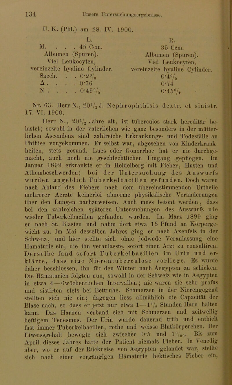 U. K. (Phi.) am 28. IV. L. M. ... 45 Ccm. Albumen (Spuren). Viel Leukocyten, vereinzelte hyaline Cylinder. Sacch. . . 0-2% A . . . . 0-76 N . . . . 0-49% 1900. II. 35 Ccm. Albumen (Spuren). Viel Leukocyten, vereinzelte hyaline Cylinder. 0-4% 0-74 0-45% Nr. 03. Herr N., 201/a J. Nephrophthisis dextr. et sinistr. 17. VI. 1900. Herr N., 20x/2 Jahre alt, ist tuberculös stark hereditär be- lastet; sowohl in der väterlichen wie ganz besonders in der mütter- lichen Ascendenz sind zahlreiche Erkrankungs- und Todesfälle an Phthise vorgekommen. Er selbst war, abgesehen von Kinderkrank- heiten, stets gesund. Lues oder Gonorrhoe hat er nie durchge- macht, auch noch nie geschlechtlichen Umgang gepflogen. Im Januar 1899 erkrankte er in Heidelberg mit Fieber, Husten und Athembeschwerden; bei der Untersuchung des Auswurfs wurden angeblich Tuberkelbacillen gefunden. Doch waren nach Ablauf des Fiebers nach dem übereinstimmenden Urtheile mehrerer Aerzte keinerlei abnorme physikalische Veränderungen über den Lungen nachzuweisen. Auch muss betont werden, dass bei den zahlreichen späteren Untersuchungen des Auswurfs nie wieder Tuberkelbacillen gefunden wurden. Im März 1899 ging er nach St. Blasien und nahm dort etwa 15 Pfund an Körperge- wicht zu. Im Mai desselben Jahres ging er nach Axenfels in der Schweiz, und hier stellte sich ohne jedwede Veranlassung eine Hämaturie ein, die ihn veranlasste, sofort einen Arzt zu consultiren. Derselbe fand sofort Tuberkelbacillen im Urin und er- klärte, dass eine Nierentuberculose vorliege. Es wurde daher beschlossen, ihn für den Winter nach Aegypten zu schicken. Die Hämaturien folgten nun, sowohl in der Schweiz wie in Aegypten in etwa 4 — 6wöchentlichen Intervallen; nie waren sie sehr profus und sistirten stets bei Bettruhe. Schmerzen in der Nierengegend stellten sich nie ein; dagegen liess allmählich die Capacität der Blase nach, so dass er jetzt nur etwa 1—lx/2 Stunden Harn halten kann. Das Harnen verband sich mit Schmerzen und zeitweilig heftigem Tenesmus. Der Urin wurde dauernd trüb und enthielt fast immer Tuberkelbacillen, rotlie und weisse Blutkörperchen. Der Eiweissgehalt bewegte sich zwischen 0'5 und l°/0o- zum April dieses Jahres hatte der Patient niemals Fieber. In \ enedig aber, wo er auf der Rückreise von Aegypten gelandet war, stellte sich nach einer vorgängigen Hämaturie hektisches Fieber ein,