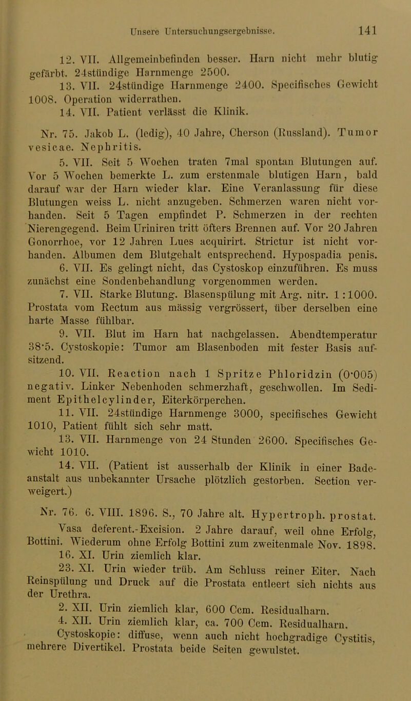 12. VII. Allgemeinbefinden besser. Harn nicht mehr blutig1 gefärbt. 24stündigc Harnmenge 2500. 13. VII. 24stiindige Harnmenge 2400. Specifisches Gewicht 1008. Operation widerrathen. 14. VII. Patient verlässt die Klinik. Nr. 75. Jakob L. (ledig), 40 Jahre, Cherson (Russland). Tumor vesicae. Nephritis. 5. VII. Seit 5 Wochen traten 7mal spontan Blutungen auf. Vor 5 Wochen bemerkte L. zum erstenmale blutigen Harn, bald darauf war der Harn wieder klar. Eine Veranlassung für diese Blutungen weiss L. nicht anzugeben. Schmerzen waren nicht vor- handen. Seit 5 Tagen empfindet P. Schmerzen in der rechten Nierengegend. BeimUriniren tritt öfters Brennen auf. Vor 20 Jahren Gonorrhoe, vor 12 Jahren Lues acquirirt. Strictur ist nicht vor- handen. Albumen dem Blutgehalt entsprechend. Hj^pospadia penis. 6. VII. Es gelingt nicht, das Cystoskop einzuführen. Es muss zunächst eine Sondenbehandlung vorgenommen werden. 7. VII. Starke Blutung. Blasenspülung mit Arg. nitr. 1:1000. Prostata vom Rectum aus massig vergrössert, über derselben eine harte Masse fühlbar. 9. VII. Blut im Harn hat nachgelassen. Abendtemperatur 38’5. Cystoskopie: Tumor am Blasenboden mit fester Basis auf- sitzend. 10. VII. Reaction nach 1 Spritze Phloridzin (0‘005) negativ. Linker Nebenhoden schmerzhaft, geschwollen. Im Sedi- ment Epitheley linder, Eiterkörperchen. 11. VII. 24stiindige Harnmenge 3000, specifisches Gewicht 1010, Patient fühlt sich sehr matt. 13. VII. Harnmenge von 24 Stunden 2600. Specifisches Ge- wicht 1010. 14. VH. (Patient ist ausserhalb der Klinik in einer Bade- anstalt aus unbekannter Ursache plötzlich gestorben. Section ver- weigert.) Nr. 76. 6. VIII. 1896. S., 70 Jahre alt. Hypertroph, prostat. Vasa deferent.-Excision. 2 Jahre darauf, weil ohne Erfolg, Bottini. Wiederum ohne Erfolg Bottini zum zweitenmale Nov. 189s! 16. XI. Urin ziemlich klar. 23. XI. Urin wieder trüb. Am Schluss reiner Eiter. Nach Reinspülung und Druck auf die Prostata entleert sich nichts aus der Urethra. 2. XII. Urin ziemlich klar, 600 Ccm. Residualharn. 4. XII. Urin ziemlich klar, ca. 700 Ccm. Residualharn. Cystoskopie: diffuse, wenn auch nicht hochgradige Cystitis, mehrere Divertikel. Prostata beide Seiten gewulstet.