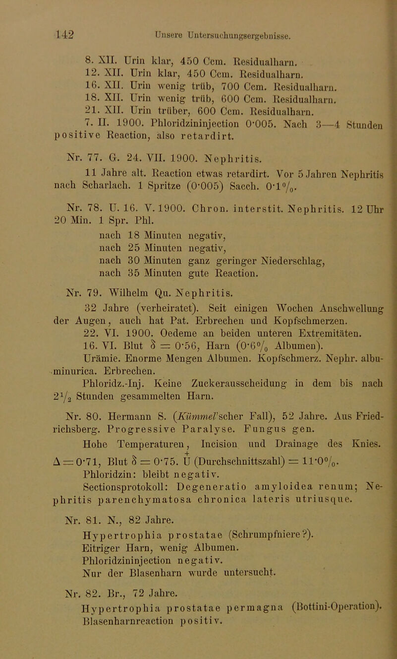 8. XII. Urin klar, 450 Ccm. Residualharn. 12. XII. Urin klar, 450 Ccm. Residualharn. 16. XII. Urin wenig trüb, 700 Ccm. Residualharn. 18. XII. Urin wenig trüb, 600 Ccm. Residualharn. 21. XII. Urin trüber, 600 Ccm. Residualharn. 7. II. 1900. Phloridzininjection 0-005. Nach 3—4 Stunden positive Reaction, also retardirt. Nr. 77. G. 24. VII. 1900. Nephritis. 11 Jahre alt. Reaction etwas retardirt. Vor 5 Jahren Nephritis nach Scharlach. 1 Spritze (0-005) Sacch. 0-l°/0. Nr. 78. U. 16. V. 1900. Chron. interstit. Nephritis. 12 Uhr 20 Min. 1 Spr. Phi. nach 18 Minuten negativ, nach 25 Minuten negativ, nach 30 Minuten ganz geringer Niederschlag, nach 35 Minuten gute Reaction. Nr. 79. Wilhelm Qu. Nephritis. 32 Jahre (verheiratet). Seit einigen Wochen Anschwellung der Augen, auch hat Pat. Erbrechen und Kopfschmerzen. 22. VI. 1900. Oedeme an beiden unteren Extremitäten. 16. VI. Blut § =: 056, Harn (06°/0 Albumen). Urämie. Enorme Mengen Albumen. Kopfschmerz. Nephr. albu- minurica. Erbrechen. Phloridz.-Inj. Keine Zuckerausscheidung in dem bis nach 21/2 Stunden gesammelten Harn. Nr. 80. Hermann S. (Kümmel'scher Fall), 52 Jahre. Aus Fried- richsberg. Progressive Paralyse. Fungus gen. Hohe Temperaturen, Incision und Drainage des Knies. A = 0-71, Blut S = 0‘75. U (Durchschnittszahl) = U-0%. Phloridzin: bleibt negativ. Sectionsprotokoll: Degeneratio amyloidea renum; Ne- phritis parenchymatosa chronica lateris utriusque. Nr. 81. N., 82 Jahre. Hypertrophia prostatae (Schrumpfniere?). Eitriger Harn, wenig Albumen. Phloridzininjection negativ. Nur der Blasenharn wurde untersucht. Nr. 82. Br., 72 Jahre. Hypertrophia prostatae per magna (Bottini-Operation). Blasenharnreaction positiv.