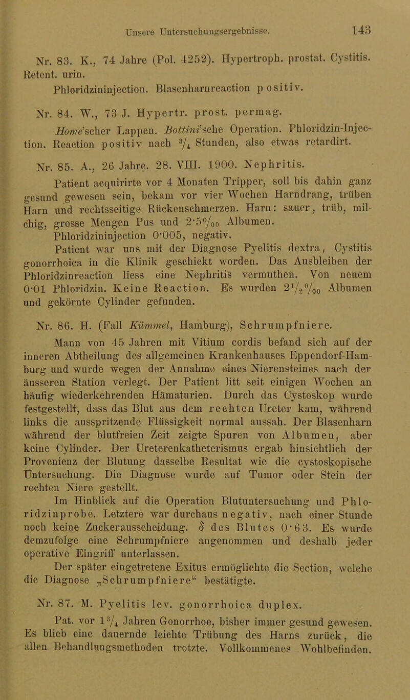 Nr. 83. K., 74 Jahre (Pol. 4252). Hypertroph, prostat. Cystitis. Betent. urin. Phloridzininjection. Blasenharnreaction positiv. Nr. 84. W., 73 J. Hypertr. prost, per mag. Home'scher Lappen. Bottinisehe Operation. Phloridzin-Injec- tion. Reaction positiv nach 3/r Stunden, also etwas retardirt. Nr. 85. A., 26 Jahre. 28. VIII. 1900. Nephritis. Patient aequirirte vor 4 Monaten Tripper, soll bis dahin ganz gesund gewesen sein, bekam vor vier Wochen Harndrang, trüben Harn und rechtsseitige Rückenschmerzen. Harn: sauer, trüb, mil- chig, grosse Mengen Pus und 2,5%o Albuinen. Phloridzininjection 0*005, negativ. Patient war uns mit der Diagnose Pyelitis dextra; Cystitis gonorrhoica in die Klinik geschickt worden. Das Ausbleiben der Phloridzinreaction liess eine Nephritis vermuthen. Von neuem 0*01 Phloridzin. Keine Reaction. Es wurden 21/2%o Albuinen und gekörnte Cylinder gefunden. Nr. 86. H. (Fall Kümmel, Hamburg), Schrumpfniere. Mann von 45 Jahren mit Vitium cordis befand sich auf der inneren Abtheilung des allgemeinen Krankenhauses Eppendorf-Ham- burg und wurde wegen der Annahme eines Nierensteines nach der äusseren Station verlegt. Der Patient litt seit einigen Wochen an häufig wiederkehrenden Hämaturien. Durch das Cystoskop wurde festgestellt, dass das Blut aus dem rechten Ureter kam, während links die ausspritzende Flüssigkeit normal aussah. Der Blasenharn während der blutfreien Zeit zeigte Spuren von Albuinen, aber keine Cylinder. Der Ureterenkatheterismus ergab hinsichtlich der Provenienz der Blutung dasselbe Resultat wie die cystoskopische Untersuchung. Die Diagnose wurde auf Tumor oder Stein der rechten Niere gestellt. Im Hinblick auf die Operation Blutuntersuchung und Phlo- ridzinprobe. Letztere war durchaus n egativ, nach einer Stunde noch keine Zuckerausscheidung. 5 des Blutes 0*6 3. Es wurde demzufolge eine Schrumpfniere angenommen und deshalb jeder operative Eingriff unterlassen. Der später eingetretene Exitus ermöglichte die Section, welche die Diagnose „Schrumpfniere“ bestätigte. Nr. 87. M. Pyelitis lev. gonorrhoica duplex. Pat. vor l3/4 Jahren Gonorrhoe, bisher immer gesund gewesen. Es blieb eine dauernde leichte Trübung des Harns zurück, die allen Behandlungsmethoden trotzte. Vollkommenes Wohlbefinden.