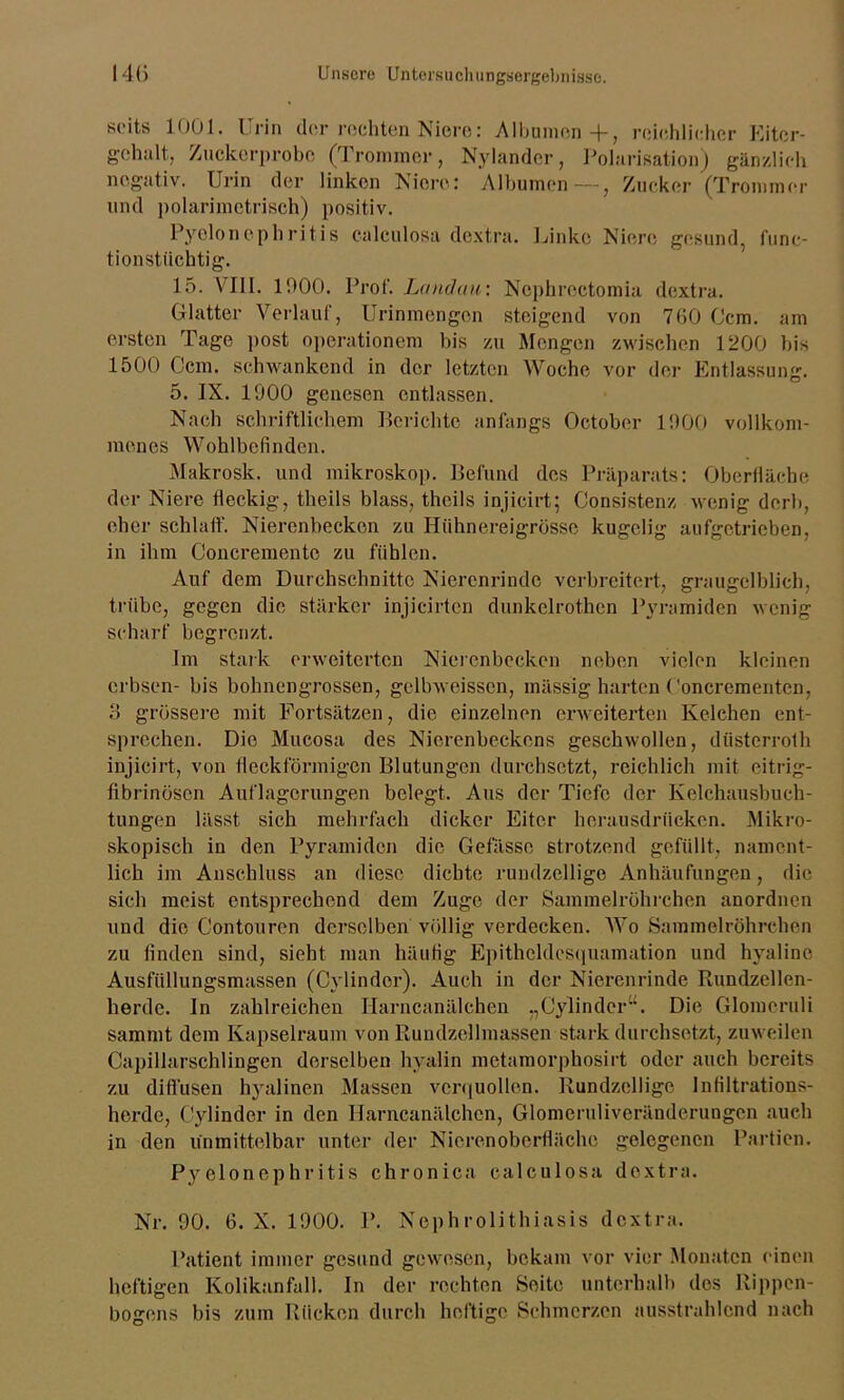 seits 1001. Urin der rechten Niere: Albanien+, reichlicher Kiter- gehalt, Zuckerprobe (Trommer, Nylander, Polarisation) gänzlich negativ. Urin der linken Niere: Albumen —, Zucker (Trommer und polarimetrisch) positiv. Pyelonephritis calculosa dextra. Linke Niere gesund, func- tionstiiehtig. 15. VIII. 1900. Prof. Landau: Nephroctomia dextra. Glatter Verlauf, Urinmengen steigend von 760 Ccm. am ersten Tage post operationem bis zu Mengen zwischen 1200 bis 1500 Ccm. schwankend in der letzten Woche vor der Entlassung. 5. IX. 1000 genesen entlassen. Nach schriftlichem Berichte anfangs October 1900 vollkom- menes Wohlbefinden. Makrosk. und mikroskop. Befund des Präparats: Oberfläche der Niere fleckig, theils blass, theils injicirt; Consistenz wenig derb, eher schlaff. Nierenbecken zu Hühnereigrösse kugelig aufgetrieben, in ihm Concrementc zu fühlen. Auf dem Durchschnitte Nierenrinde verbreitert, graugelblich, frühe, gegen die stärker injicirten dunkelrothen Pyramiden wenig scharf begrenzt. Im stark erweiterten Nierenbecken neben vielen kleinen erbsen- bis bohnengrossen, gclbweissen, mäss'ig harten Concrementen, 3 grössere mit Fortsätzen, die einzelnen erweiterten Kelchen ent- sprechen. Die Mucosa des Nierenbeckens geschwollen, dtisterroth injicirt, von fleckförmigen Blutungen durchsetzt, reichlich mit eitrig- fibrinösen Auflagerungen belegt. Aus der Tiefe der Kelchausbuch- tungen lässt sich mehrfach dicker Eiter herausdriieken. Mikro- skopisch in den Pyramiden die Gefässc strotzend gefüllt, nament- lich im Anschluss an diese dichte rundzeilige Anhäufungen, die sich meist entsprechend dem Zuge der Sammelröhrchen anordnen und die Contouren derselben völlig verdecken. Wo Saramelröhrchen zu finden sind, sieht man häufig Epithcldcsquamation und hyaline Ausfüllungsmassen (Cylindor). Auch in der Nierenrinde Rundzellen- herde. In zahlreichen Harncanälchen „Cylinder“. Die Glomeruli sammt dem Kapselraum von Rundzellmassen stark durchsetzt, zuweilen Capillarschlingen derselben hyalin metamorpbosirt oder auch bereits zu diffusen hyalinen Massen verquollen. Rundzeilige Infiltrations- herde, Cylinder in den Harncanälchen, Glomeruliveränderungen auch in den unmittelbar unter der Nieren Oberfläche gelegenen Partien. Pyelonephritis chronica calculosa dextra. Nr. 90. 6. X. 1900. P. Ncphrolithiasis dextra. Patient immer gesund gewesen, bekam vor vier Monaten einen heftigen Kolikanfall. In der rechten Seite unterhalb des Rippen- bogens bis zum Rücken durch heftige Schmerzen ausstrahlend nach