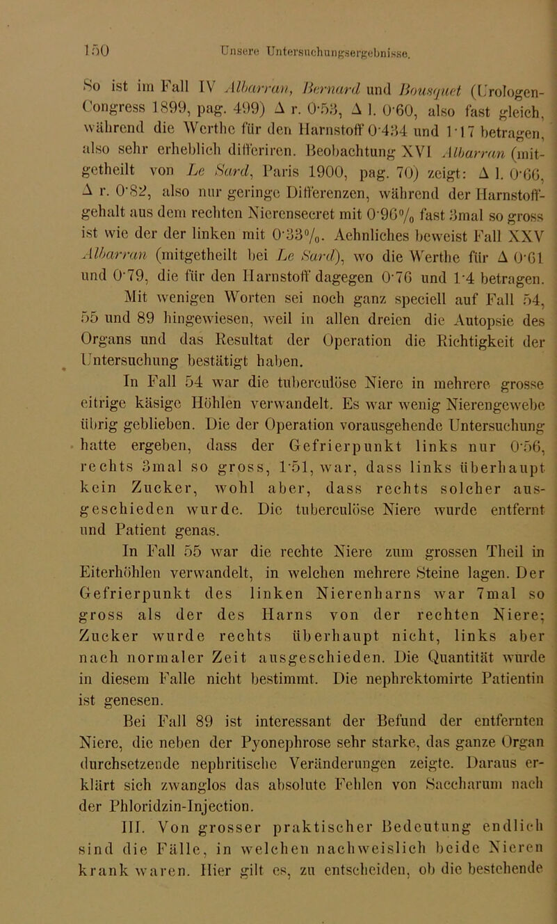 *So im Fall IV Albarran, Bernard und Bousquet (Urologen- Congress 1899, pag. 499) A r. 0-53, A 1. 0 60, also fast gleich, während die Wcrthc für den Harnstoff 0 434 und 117 betragen, also sehr erheblich differiren. Beobachtung XVI Albarran (mit- getheilt von Le Sard, Paris 1900, pag. 70) zeigt: A 1. 0’66, A r. 0-82, also nur geringe Differenzen, während der Harnstoff- gehalt aus dem rechten Nierensecret mit 0‘9G% fast 3mal so gross ist wie der der linken mit 0-33%. Aehnliches beweist Fall XXV Albarran (mitgetheilt bei Le Sard), wo die Werthe für A O'Gl und 0‘79, die für den Harnstoff dagegen OAG und 1*4 betragen. Mit wenigen Worten sei noch ganz speciell auf Fall 54, 55 und 89 hingewiesen, weil in allen dreien die Autopsie des Organs und das Resultat der Operation die Richtigkeit der Untersuchung bestätigt haben. In Fall 54 war die tuberculöse Niere in mehrere grosse eitrige käsige Höhlen verwandelt. Es war wenig Nierengewebe übrig geblieben. Die der Operation vorausgehende Untersuchung hatte ergeben, dass der Gefrierpunkt links nur 0'56, rechts 3mal so gross, 1*51, war, dass links überhaupt kein Zucker, wohl aber, dass rechts solcher aus- geschieden wurde. Die tuberculöse Niere wurde entfernt und Patient genas. In Fall 55 war die rechte Niere zum grossen Theil in Eiterhöhlen verwandelt, in welchen mehrere Steine lagen. Der Gefrierpunkt des linken Nierenharns war 7mal so gross als der des Harns von der rechten Niere; Zucker wurde rechts überhaupt nicht, links aber nach normaler Zeit ausgeschieden. Die Quantität wurde in diesem Falle nicht bestimmt. Die nephrektomirte Patientin ist genesen. Bei Fall 89 ist interessant der Befund der entfernten Niere, die neben der Pyonephrose sehr starke, das ganze Organ durchsetzende nephritische Veränderungen zeigte. Daraus er- klärt sich zwanglos das absolute Fehlen von Saceharum nach der Phloridzin-Injection. Hl. Von grosser praktischer Bedeutung endlich sind die Fälle, in welchen nachweislich beide Nieren krank waren. Hier gilt es, zu entscheiden, ob die bestehende