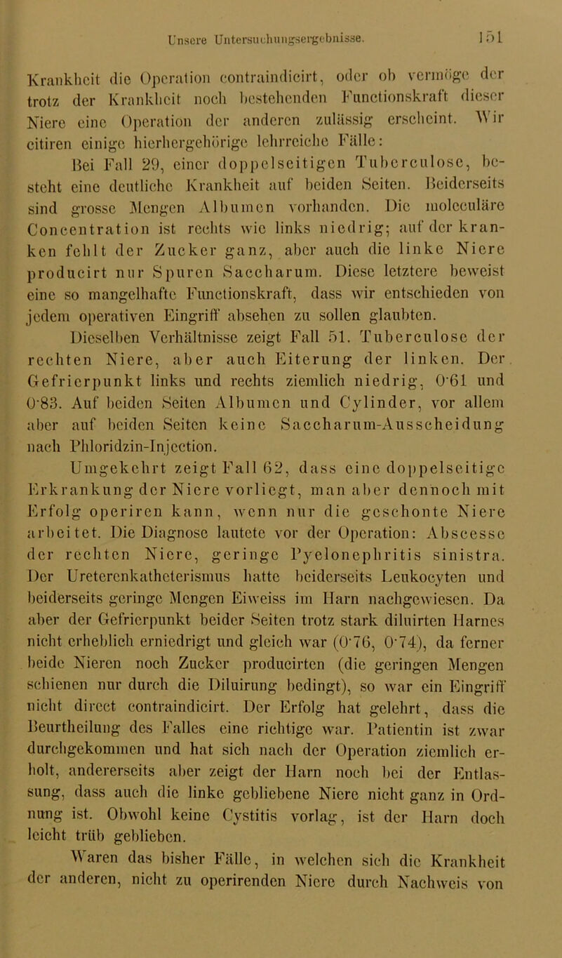 Krankheit die Operation contraindicirt, oder ob vermöge der trotz der Krankheit noch bestehenden Fimctionskraft dieser Niere eine Operation der anderen zulässig erscheint. AVir citiren einige hierhergehörige lehrreiche Fälle: Bei Fall 29, einer doppelseitigen Tuberculose, be- steht eine deutliche Krankheit auf beiden Seiten. Beiderseits sind grosse Mengen Albuinen vorhanden. Die niolceuläre Coneentration ist rechts wie links niedrig; auf der kran- ken fehlt der Zucker ganz, aber auch die linke Niere producirt nur Spuren Saccharum. Diese letztere beweist eine so mangelhafte Fimctionskraft, dass wir entschieden von jedem operativen Eingriff absehen zu sollen glaubten. Dieselben Verhältnisse zeigt Fall 51. Tuberculose der rechten Niere, aber auch Eiterung der linken. Der Gefrierpunkt links und rechts ziemlich niedrig, 0'61 und 0*83. Auf beiden Seiten Albumcn und Cylinder, vor allem aber auf beiden Seiten keine Saccharum-Ausscheidung nach Phloridzin-lnjcction. Umgekehrt zeigt Fall 62, dass eine doppelseitige Erkrankung der Niere vorlicgt, man aber dennoch mit Erfolg operiren kann, wenn nur die geschonte Niere arbeitet. Die Diagnose lautete vor der Operation: Abscesse der rechten Niere, geringe Pyelonephritis sinistra. Der Uretercnkatheterismus hatte beiderseits Leukocyten und beiderseits geringe Mengen Eiweiss im Harn nachgewiesen. Da aber der Gefrierpunkt beider Seiten trotz stark diluirten Harnes nicht erheblich erniedrigt und gleich war (0*76, 0*74), da ferner beide Nieren noch Zucker producirten (die geringen Mengen schienen nur durch die Diluirung bedingt), so war ein Eingriff nicht direct contraindicirt. Der Erfolg hat gelehrt, dass die Beurtheilung des Falles eine richtige war. Patientin ist zwar durehgekommen und hat sich nach der Operation ziemlich er- holt, andererseits aber zeigt der Harn noch bei der Entlas- sung, dass auch die linke gebliebene Niere nicht ganz in Ord- nung ist. Obwohl keine Cystitis vorlag, ist der Harn doch leicht trüb geblieben. Waren das bisher Fälle, in welchen sich die Krankheit der anderen, nicht zu operirenden Niere durch Nachweis von