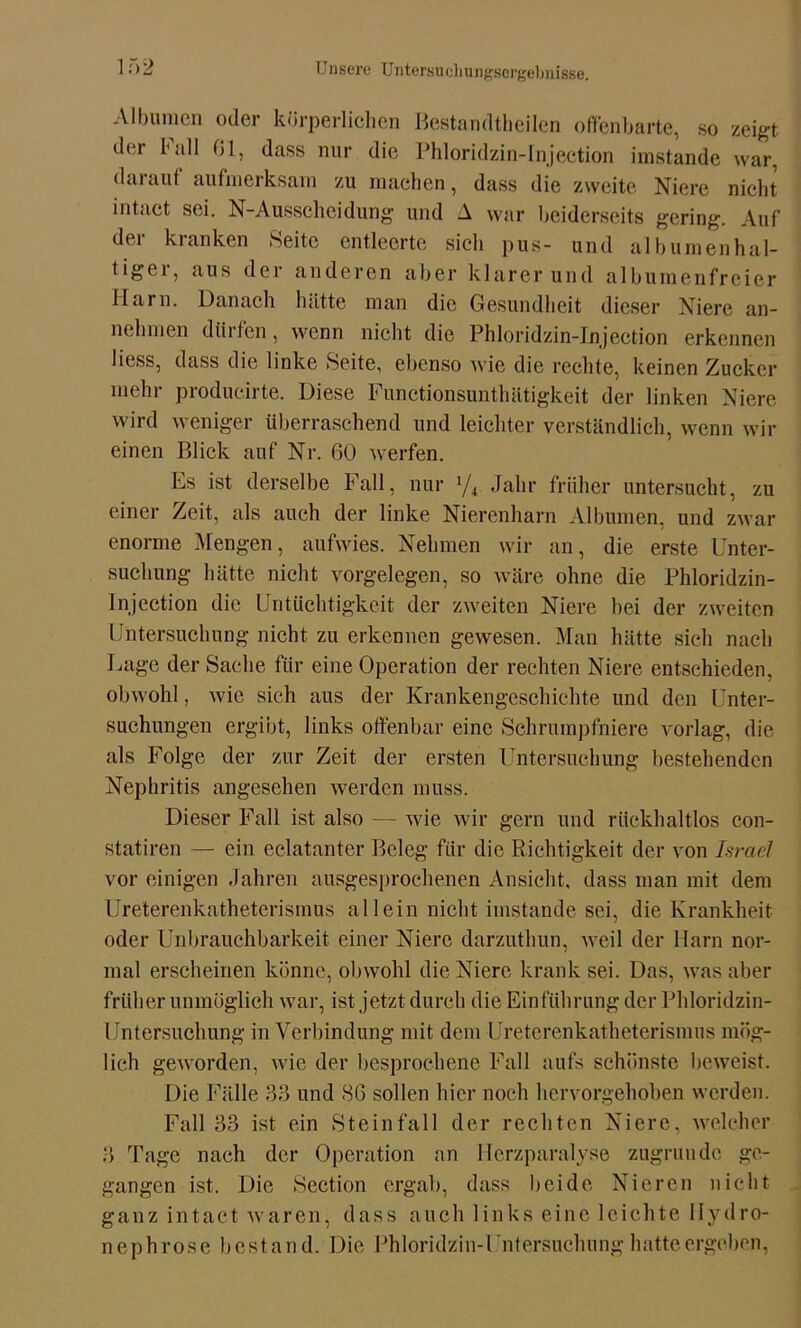 Albuinen oder körperlichen Bestandteilen offenbarte, so zeigt der ball 01, dass nur die Phloridzin-Injection imstande war, darauf aufmerksam zu machen, dass die zweite Niere nicht intact sei. N-Ausscheidung und A war beiderseits gering. Auf der kranken Seite entleerte sich pus- und albumenhal- ligei, aus der anderen aber klarer und albumenfrcier Harn. Danach hätte man die Gesundheit dieser Niere an- nehmen dürfen, wenn nicht die Phloridzin-Injection erkennen liess, dass die linke Seite, ebenso wie die rechte, keinen Zucker mehr producirte. Diese Functionsunthätigkeit der linken Niere wird weniger überraschend und leichter verständlich, wenn wir einen Blick auf Nr. 60 werfen. Es ist derselbe Fall, nur ‘/4 Jahr früher untersucht, zu einer Zeit, als auch der linke Nierenharn Albumen, und zwar enorme Mengen, aufwies. Nehmen wir an, die erste Unter- suchung hätte nicht Vorgelegen, so wäre ohne die Phloridzin- Injection die Untüchtigkeit der zweiten Niere bei der zweiten Untersuchung nicht zu erkennen gewesen. Man hätte sich nach Lage der Sache für eine Operation der rechten Niere entschieden, obwohl, wie sich aus der Krankengeschichte und den Unter- suchungen ergibt, links offenbar eine Schrumpfniere vorlag, die als Folge der zur Zeit der ersten Untersuchung bestehenden Nephritis angesehen werden muss. Dieser Fall ist also — wie wir gern und rückhaltlos con- statiren — ein eclatanter Beleg für die Richtigkeit der von Israel vor einigen Jahren ausgesprochenen Ansicht, dass man mit dem Ureterenkatheterismus allein nicht imstande sei, die Krankheit oder Unbrauchbarkeit einer Niere darzuthun, weil der Harn nor- mal erscheinen könne, obwohl die Niere krank sei. Das, was aber früher unmöglich war, ist jetzt durch die Einführung der Phloridzin- Untersuchung in Verbindung mit dem Ureterenkatheterismus mög- lich geworden, wie der besprochene Fall aufs schönste beweist. Die Fälle 33 und 86 sollen hier noch hervorgehoben werden. Fall 33 ist ein Steinfall der rechten Niere, welcher .3 Tage nach der Operation an Herzparalyse zugrunde ge- gangen ist. Die Section ergab, dass beide Nieren nicht ganz intact waren, dass auch links eine leichte Ilydro- nephrose bestand. Die Phloridzin-Untersuchung hatteergeben,