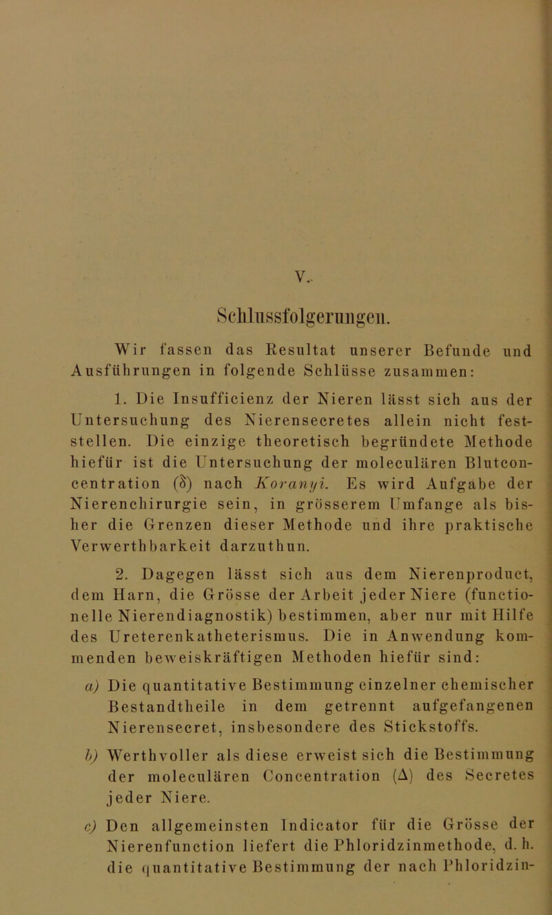 v.. Sclüiissfolgerungeii. Wir fassen das Resultat unserer Befunde und Ausführungen in folgende Schlüsse zusammen: 1. Die Insufficienz der Nieren lässt sich aus der Untersuchung des Nierensecretes allein nicht fest- stellen. Die einzige theoretisch begründete Methode hiefür ist die Untersuchung der moleculären Blutcon- centration (S) nach Koranyi. Es wird Aufgabe der Nierenchirurgie sein, in grösserem Umfange als bis- her die Grenzen dieser Methode und ihre praktische Verwerthbarkeit darzuthun. 2. Dagegen lässt sich aus dem Nierenproduct, dem Harn, die Grösse der Arbeit jeder Niere (functio- neile Nierendiagnostik) bestimmen, aber nur mit Hilfe des Ureterenkatheterismus. Die in Anwendung kom- menden beweiskräftigen Methoden hiefür sind: a) Die quantitative Bestimmung einzelner chemischer Bestandteile in dem getrennt aufgefangenen Nierensecret, insbesondere des Stickstoffs. b) Werthvoller als diese erweist sich die Bestimmung der moleculären Concentration (A) des Secretes jeder Niere. c) Den allgemeinsten Indicator für die Grösse der Nierenfunction liefert die Phloridzinmethode, d. h. die quantitative Bestimmung der nach Phloridzin-