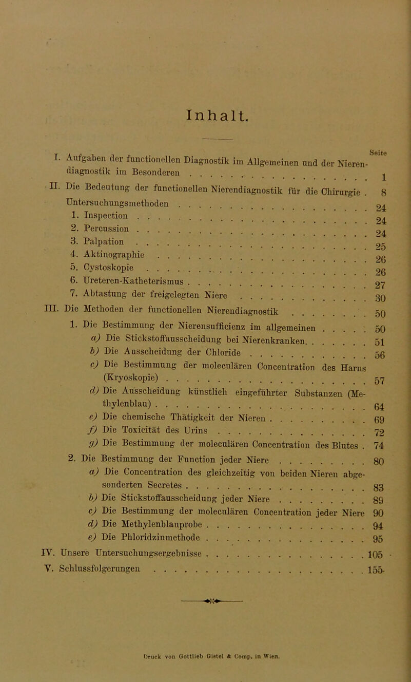 Inhalt. L AufSaben d®r functioneilen Diagnostik im Allgemeinen und der Nieren-SeU° diagnostik im Besonderen , j II. Die Bedeutung der functionellen Nierendiagnostik für die Chirurgie . 8 Untersuchungsmetlioden 24 1. Inspection .... 24 2. Percussion ^ 3. Palpation 4. Aktinographie 2g 5. Cystoskopie 9g 6. Ureteren-Katheterismus 27 7. Abtastung der freigelegten Niere 30 III. Die Methoden der functionellen Nierendiagnostik 50 1. Die Bestimmung der Nierensufficienz im allgemeinen 50 ct) Die Stickstoffausscheidung bei Nierenkranken. ... 51 b) Die Ausscheidung der Chloride 5g c) Die Bestimmung der molecnlären Concentration des Harns (Kryoskopie) 57 d) Die Ausscheidung künstlich eingeführter Substanzen (Me- thylenblau) g4 e) Die chemische Thätigkeit der Nieren gg f) Die Toxieität des Urins 72 cj) Die Bestimmung der moleculären Concentration des Blutes . 74 2. Die Bestimmung der Function jeder Niere 80 a) Die Concentration des gleichzeitig von beiden Nieren abge- sonderten Secretes 83 b) Die Stickstoffausscheidung jeder Niere 89 c) Die Bestimmung der moleculären Concentration jeder Niere 90 d) Die Methylenblauprobe 94 e) Die Phloridzinmethode 95 IV. Unsere Untersuchungsergebnisse 105 • V. Schlussfolgerungen 155. Druck von Gottlieb Oistcl A Comp, in Wien.