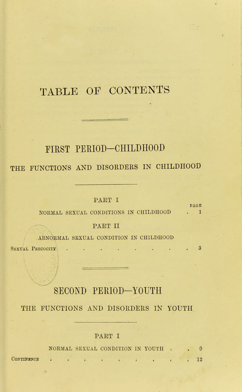 TABLE OF CONTENTS FIRST PERIOD—CHILDHOOD THE FUNCTIONS AND DISORDERS IN CHILDHOOD PART I f AGE NORMAL SEXUAL CONDITIONS IN CHILDHOOD . 1 PART II ABNORMAL SEXUAL CONDITION IN CHILDHOOD Sexual Precocity 3 SECOND PERIOD-YOUTH THE FUNCTIONS AND DISORDERS IN YOUTH PART I NORMAL SEXUAL CONDITION IN YOUTH , . 9 CONTINBNCE 4 i 12