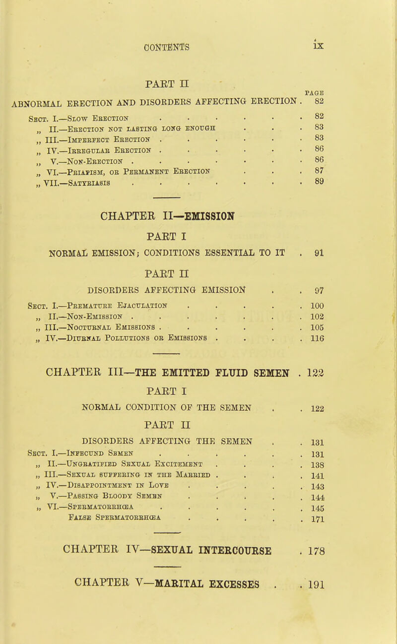 PART II PAGE ABNORMAL ERECTION AND DISORDERS AFFECTING ERECTION Sect. I.—Slow Erection ..... n ii.—Erection not lasting long enough „ III.—Imperfect Erection ..... „ IV.—Irregular Erection ..... „ V.—Non-Erection ...... „ Vi.—Priapism, or Permanent Erection ,, VII.—Satyriasis ...... CHAPTER II—EMISSION PART I NORMAL EMISSION; CONDITIONS ESSENTIAL TO IT PART II DISORDERS AFFECTING EMISSION Sect. I.—Premature Ejaculation .... „ II.—Non-Emission ...... „ III.—Nocturnal Emissions ..... „ IV.—Diurnal Pollutions or Emissions . CHAPTER III—THE EMITTED FLUID SEMEN . 122 PART I NORMAL CONDITION OF THE SEMEN . . 122 PART II DISORDERS AFFECTING THE SEMEN . . 131 Sect. I.—Infecund Semen ...... 131 „ II.—Ungeatified Sexual Excitement . . . .138 „ III.—Sexual suffering in the Married .... 14,i „ IV.—Disappointment in Loye ..... 143 j, V.—Passing Bloody Sembn ..... 144 „ VI.—Spermatorrhoea ...... 145 False Spermatorrhoea . 474 CHAPTER IY—SEXUAL INTERCOURSE . 178 CHAPTER V—MARITAL EXCESSES . . 191 82 82 83 83 86 86 87 89 91 97 100 102 105 116