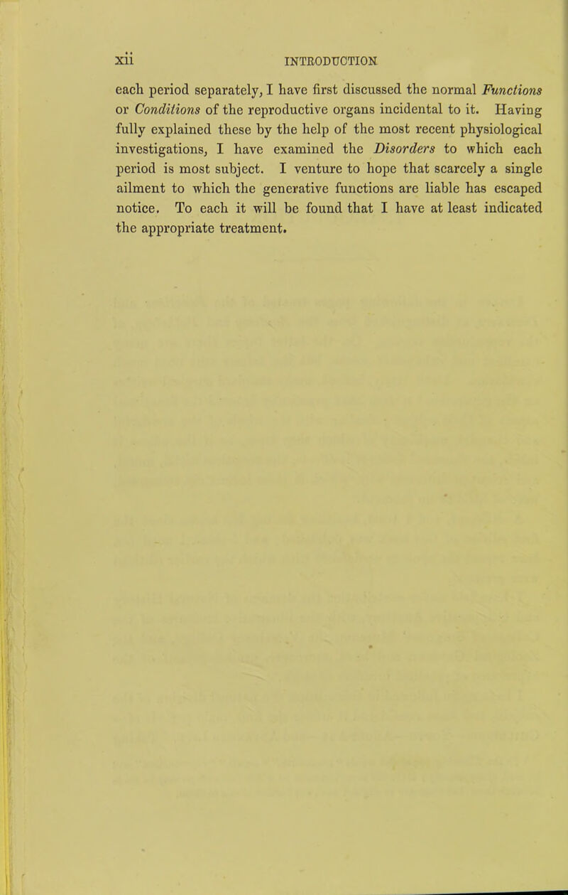 each period separately, I have first discussed the normal Functions or Conditions of the reproductive organs incidental to it. Having fully explained these by the help of the most recent physiological investigations, I have examined the Disorders to which each period is most subject. I venture to hope that scarcely a single ailment to which the generative functions are liable has escaped notice. To each it will be found that I have at least indicated the appropriate treatment.