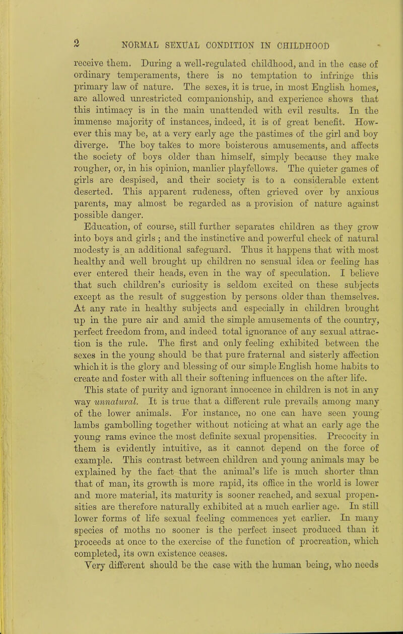 receive them. During a well-regulated childhood, and in the case of ordinary temperaments, there is no temptation to infringe this primary law of nature. The sexes, it is true, in most English homes, are allowed unrestricted companionship, and experience shows that this intimacy is in the main unattended with evil results. In the immense majority of instances, indeed, it is of great benefit. How- ever this may be, at a very early age the pastimes of the girl and boy diverge. The boy takes to more boisterous amusements, and affects the society of boys older than himself, simply because they make rougher, or, in his opinion, manlier playfellows. The quieter games of girls are despised, and their society is to a considerable extent deserted. This apparent rudeness, often grieved over by anxious parents, may almost be regarded as a provision of nature against possible danger. Education, of course, still further separates children as they grow into boys and girls ; and the instinctive and powerful check of natural modesty is an additional safeguard. Thus it happens that with most healthy and well brought up children no sensual idea or feeling has ever entered their heads, even in the way of speculation. I believe that such children’s curiosity is seldom excited on these subjects except as the result of suggestion by persons older than themselves. At any rate in healthy subjects and especially in children brought up hi the pure air and amid the simple amusements of the country, perfect freedom from, and indeed total ignorance of any sexual attrac- tion is the rule. The first and only feeling exhibited between the sexes in the young should be that pure fraternal and sisterly affection which it is the glory and blessing of our simple English home habits to create and foster with all their softening influences on the after life. This state of purity and ignorant innocence in children is not in any way unnatural. It is true that a different rule prevails among many of the lower animals. For instance, no one can have seen young lambs gambolling together without noticing at what an early age the young rams evince the most definite sexual propensities. Precocity in them is evidently intuitive, as it cannot depend on the force of example. This contrast between children and young animals may be explained by the fact that the animal’s life is much shorter than that of man, its growth is more rapid, its office in the world is lower and more material, its maturity is sooner reached, and sexual propen- sities are therefore naturally exhibited at a much earlier age. In still lower forms of life sexual feeling commences yet earlier. In many species of moths no sooner is the perfect insect produced than it proceeds at once to the exercise of the function of procreation, which completed, its own existence ceases. Very different should be the case with the human being, who needs