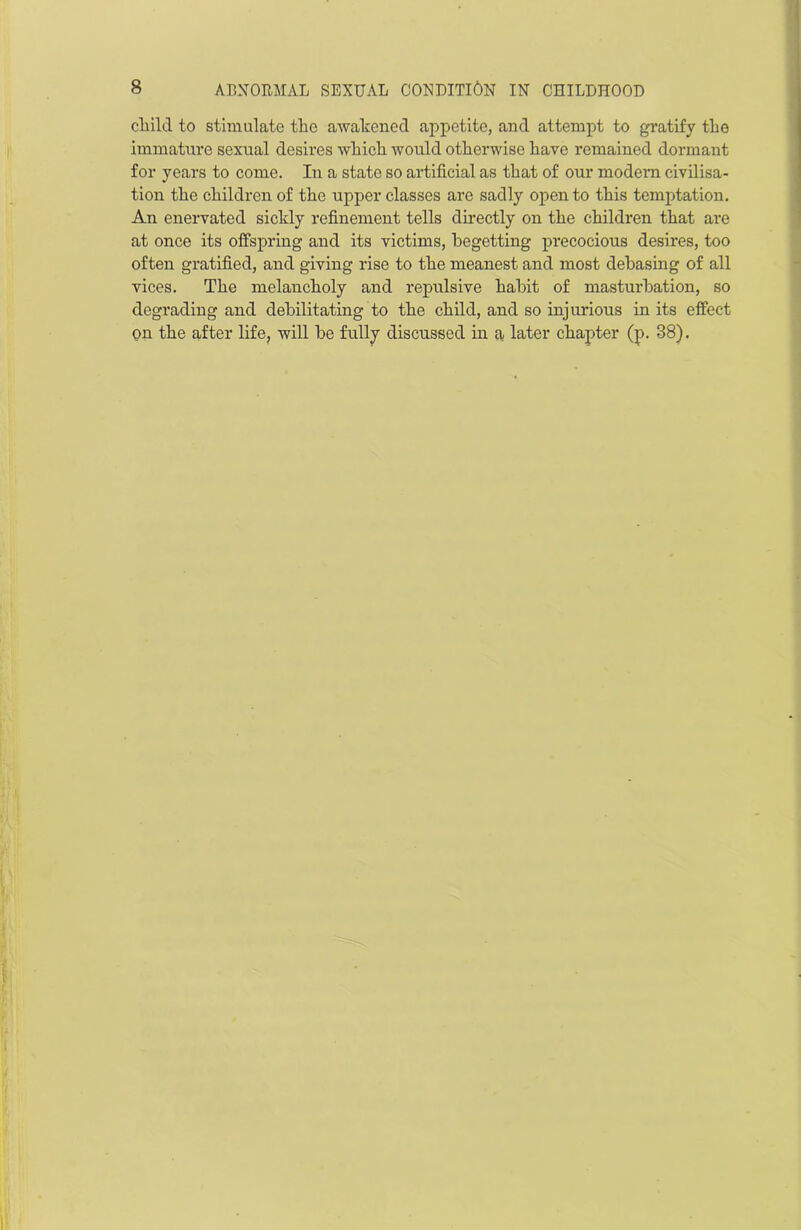 child to stimulate the awakened appetite, and attempt to gratify the immature sexual desires which would otherwise have remained dormant for years to come. In a state so artificial as that of our modern civilisa- tion the children of the upper classes are sadly open to this temptation. An enervated sickly refinement tells directly on the children that are at once its offspring and its victims, begetting pi’ecocious desires, too often gratified, and giving rise to the meanest and most debasing of all vices. The melancholy and repulsive habit of masturbation, so degrading and debilitating to the child, and so injurious in its effect on the after life, will be fully discussed in a later chapter (p. 38).
