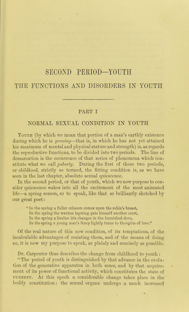 SECOND PERIOD—YOUTH THE FUNCTIONS AND DISORDERS IN YOUTH PART I NORMAL SEXUAL CONDITION IN YOUTH Youth (by which we mean that portion of a man’s earthly existence during which he is growing—that is, in which he has not yet attained his maximum of mental and physical stature and strength) is, as regards the reproductive functions, to be divided into two periods. The line of demarcation is the occurrence of that series of phenomena which con- stitute what we call puberty. During the first of these two periods, or childhood, strictly so termed, the fitting condition is, as we have seen in the last chapter, absolute sexual quiescence. In the second period, or that of youth, which we now purpose to con- sider quiescence wakes into all the excitement of the most animated life—a spring season, so to speak, like that so brilliantly sketched by our great poet: “ In the spring a fuller crimson comes upon the robin’s breast, In the spring the wanton lapwing gets himself another crest. In the spring a livelier iris changes in the burnished dove. In the spring a young man’s fancy lightly turns to thoughts of love.” Of the real nature of this new condition, of its temptations, of the incalculable advantages of resisting them, and of the means of doing so, it is now my purpose to speak, as plainly and concisely as possible. Dr. Carpenter thus describes the change from childhood to youth : “ The period of youth is distinguished by that advance in the evolu- tion of the generative apparatus in both sexes, and by that acquire- ment of its power of functional activity, which constitutes the state of puberty. At this epoch a considerable change takes place in the bodily constitution: the sexual organs undergo a much increased