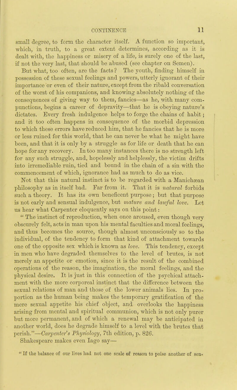 small degree, to form the character itself. A function so important, which, in truth, to a great extent determines, according as it is dealt with, the happiness or misery of a life, is surely one of the last, if not the very last, that should be abused (see chapter on Semen). But what, too often, are the facts ? The youth, finding himself in possession of these sexual feelings and powers, utterly ignorant of their importance or even of their nature, except from the ribald conversation of the worst of his companions, and knowing absolutely nothing of the consequences of giving way to them, fancies—as he, with many com- punctions, begins a career of depravity—that he is obeying nature’s dictates. Every fresh indulgence helps to forge the chains of habit; and it too often happens in consequence of the morbid depression to which these errors have reduced him, that he fancies that he is more or less rained for this world, that he can never be what he might have been, and that it is only by a straggle as for life or death that he can hope for any recovery. In too many instances there is no strength left for any such struggle, and, hopelessly and helplessly, the victim drifts into irremediable ruin, tied and bound in the chain of a sin with the commencement of which, ignorance had as much to do as vice. Hot that this natural instinct is to be regarded with a Manichsean philosophy as in itself bad. Far from it. That it is natural forbids such a theory. It has its own beneficent purpose ; but that purpose is not early and sensual indulgence, but mature and lawful love. Let us hear what Carpenter eloquently says on this point: “ The instinct of reproduction, when once aroused, even though very obscurely felt, acts in man upon his mental faculties and moral feelings, and thus becomes the source, though almost unconsciously so to the individual, of the tendency to form that kind of attachment towards one of the opposite sex which is known as love. This tendency, except in men who have degraded themselves to the level of brutes, is not merely an appetite or emotion, since it is the result of the combined operations of the reason, the imagination, the moral feelings, and the physical desire. It is just in this connection of the psychical attach- ment with the more corporeal instinct that the difference between the sexual relations of man and those of the lower animals lies. In pro- portion as the human being makes the temporary gratification of the mere sexual appetite his chief object, and overlooks the happiness arising from mental and spiritual communion, which is not only purer but more permanent, and of which a renewal may be anticipated in another world, does he degrade himself to a level with the brutes that perish.”—Carpenter’s Physiology, 7th edition, p. 826. Shakespeare makes even Iago say— “ If tlie balance of our lives had not one scale of reason to poise another of sen-