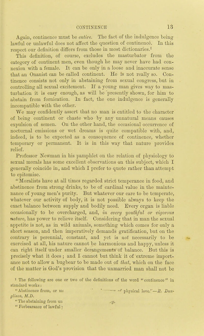 Again, continence must be entire. The fact of the indulgence being lawful or unlawful does not affect the question of continence. In this respect our definition differs from those in most dictionaries.1 This definition, of course, excludes the masturbator from the category of continent men, even though he may never have had con- nexion with a female. It can he only in a loose and inaccurate sense that an Onanist can he called continent. He is not really so. Con- tinence consists not only in abstaining from sexual congress, hut in controlling all sexual excitement. If a young man gives way to mas- turbation it is easy enough, as will he 'presently shown, for him to abstain from fornication. In fact, the one indulgence is generally incompatible with the other. We may confidently assert that no man is entitled to the character of being continent or chaste who by any unnatural means causes expulsion of semen. On the other hand, the occasional occui’rence of nocturnal emissions or wet dreams is quite compatible with, and, indeed, is to be expected as a consequence of continence, whether temporary or permanent. It is in this way that nature provides relief. Professor Newman in his pamphlet on the relation of physiology to sexual morals has some excellent observations on this subject, which I generally coincide in, and which I prefer to quote rather than attempt to epitomise. “Moralists have at all times regarded strict temperance in food, and abstinence from strong drinks, to be of cardinal value in the mainte- nance of young men’s purity. But whatever our care to be temperate, whatever our activity of body, it is not possible always to keep the exact balance between supply and bodily need. Every organ is liable occasionally to be overcharged, and, in every youthful or vigorous nature, has power to relieve itself. Considering that in man the sexual appetite is not, as in wild animals, something which comes for only a short season, and then imperatively demands gratification, but on the contrary is perennial, constant, and yet is not necessarily to be exercised at all, his nature cannot be harmonious and happy, unless it can right itself under smaller derangements of balance. But this is precisely what it does ; and I cannot but think it of extreme import- ance not to allow a bugbear to be made out of that, which on the face of the matter is God’s provision that the unmarried man shall not bo 1 The following are one or two of the definitions of the word “ continence ” in standard works: “Abstinence from, or me  » f physical love.r—E. Etui' glison, M.E. “ The abstaining from un .jy, “ Forbearance of lawful j