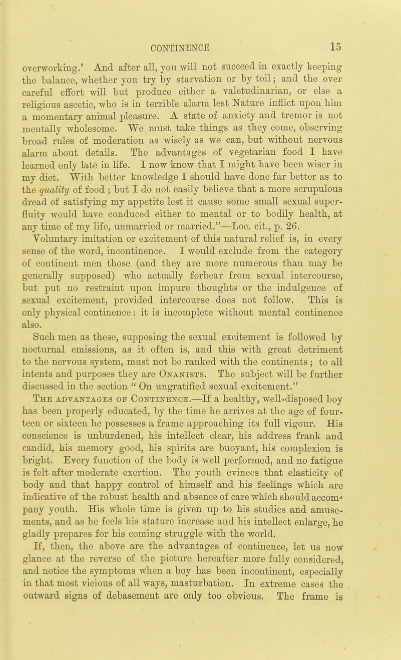 overworking.’ And after all, you will not succeed in exactly keeping the balance, whether you try by starvation or by toil; and the over careful effort will but produce either a valetudinarian, or else a religious ascetic, who is in terrible alarm lest Nature inflict upon him a momentary animal pleasure. A state of anxiety and tremor is not mentally wholesome. We must take things as they come, observing broad rules of moderation as wisely as we can, but without nervous alarm about details. The advantages of vegetarian food I have learned only late in life. I now know that I might have been wiser in my diet. With better knowledge I should have done far better as to the quality of food ; but I do not easily believe that a more scrupulous dread of satisfying my appetite lest it cause some small sexual super- fluity would have conduced either to mental or to bodily health, at any time of my life, unmarried or married.”—Loc. cit., p. 26. Voluntary imitation or excitement of this natural relief is, in every sense of the word, incontinence. I would exclude from the category of continent men those (and they are more numerous than may be generally supposed) who actually forbear from sexual intercourse, but put no restraint upon impure thoughts or the indulgence of sexual excitement, provided intercourse does not follow. This is only physical continence: it is incomplete without mental continence also. Such men as these, supposing the sexual excitement is followed by nocturnal emissions, as it often is, and this with great detriment to the nervous system, must not be ranked with the continents ; to all intents and purposes they are Onanists. The subject will be further discussed in the section “ On ungratified sexual excitement.” The advantages op Continence.—If a healthy, well-disposed boy has been properly educated, by the time he arrives at the age of four- teen or sixteen he possesses a frame approaching its full vigour. His conscience is unburdened, his intellect clear, his address frank and candid, his memory good, his spirits are buoyant, his complexion is bright. Every function of the body is well performed, and no fatigue is felt after moderate exertion. The youth evinces that elasticity of body and that happy control of himself and his feelings which are indicative of the robust health and absence of care which should accom- pany youth. His whole time is given up to his studies and amuse- ments, and as he feels his stature increase and his intellect enlarge, he gladly prepares for his coming struggle with the world. If, then, the above are the advantages of continence, let us now glance at the reverse of the picture hereafter more fully considered, and notice the symptoms when a boy has been incontinent, especially in that most vicious of all ways, masturbation. In extreme cases the outward signs of debasement are only too obvious. The frame is