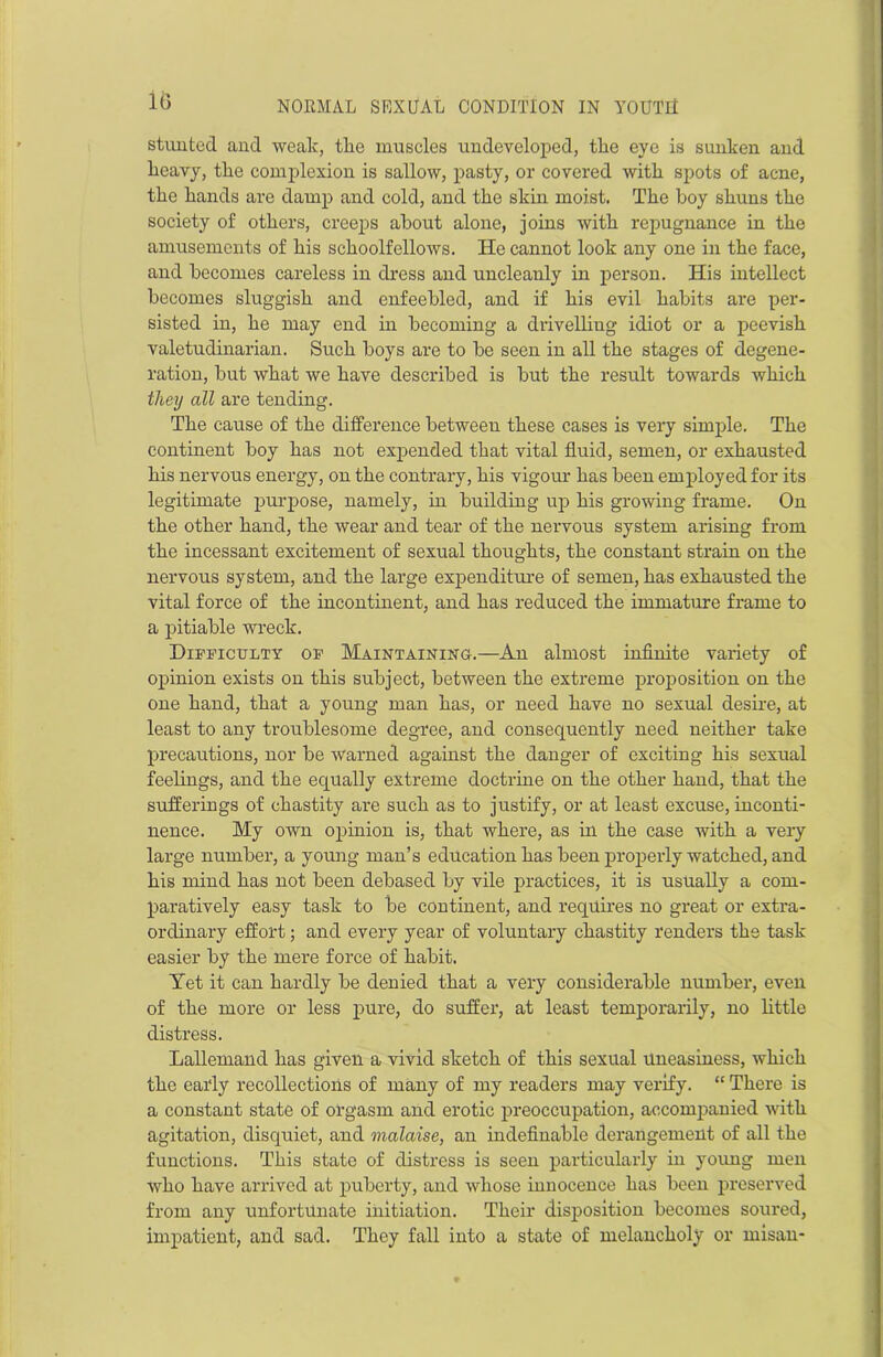 10 stunted and weak, tlie muscles undeveloped, the eye is sunken and heavy, the complexion is sallow, pasty, or covered with spots of acne, the hands are damp and cold, and the skin moist. The boy shuns the society of others, creeps about alone, joins with repugnance in the amusements of his schoolfellows. He cannot look any one in the face, and becomes careless in dress and uncleanly in person. His intellect becomes sluggish and enfeebled, and if his evil habits are per- sisted in, he may end in becoming a drivelling idiot or a peevish valetudinarian. Such boys are to be seen in all the stages of degene- ration, but what we have described is but the result towards which they all are tending. The cause of the difference between these cases is very simple. The continent boy has not expended that vital fluid, semen, or exhausted his nervous energy, on the contrary, his vigour has been employed for its legitimate purpose, namely, in building up his growing frame. On the other hand, the wear and tear of the nervous system arising from the incessant excitement of sexual thoughts, the constant strain on the nervous system, and the large expenditure of semen, has exhausted the vital force of the incontinent, and has reduced the immature frame to a pitiable wreck. Difficulty of Maintaining.—An almost infinite variety of opinion exists on this subject, between the extreme proposition on the one hand, that a young man has, or need have no sexual desire, at least to any troublesome degree, and consequently need neither take precautions, nor be warned against the danger of exciting his sexual feelings, and the equally extreme doctrine on the other hand, that the sufferings of chastity are such as to justify, or at least excuse, inconti- nence. My own opinion is, that where, as in the case with a very large number, a young man’s education has been properly watched, and his mind has not been debased by vile practices, it is usually a com- paratively easy task to be continent, and requires no great or extra- ordinary effort; and every year of voluntary chastity renders the task easier by the mere force of habit. Yet it can hardly be denied that a very considerable number, even of the more or less pure, do suffer, at least temporarily, no little distress. Lallemand has given a vivid sketch of this sexual Uneasiness, which the early recollections of many of my readers may verify. “ There is a constant state of orgasm and erotic preoccupation, accompanied with agitation, disquiet, and malaise, an indefinable derangement of all the functions. This state of distress is seen particularly in young men who have arrived at puberty, and whose innocence has been preserved from any unfortunate initiation. Their disposition becomes soured, impatient, and sad. They fall into a state of melancholy or misan-