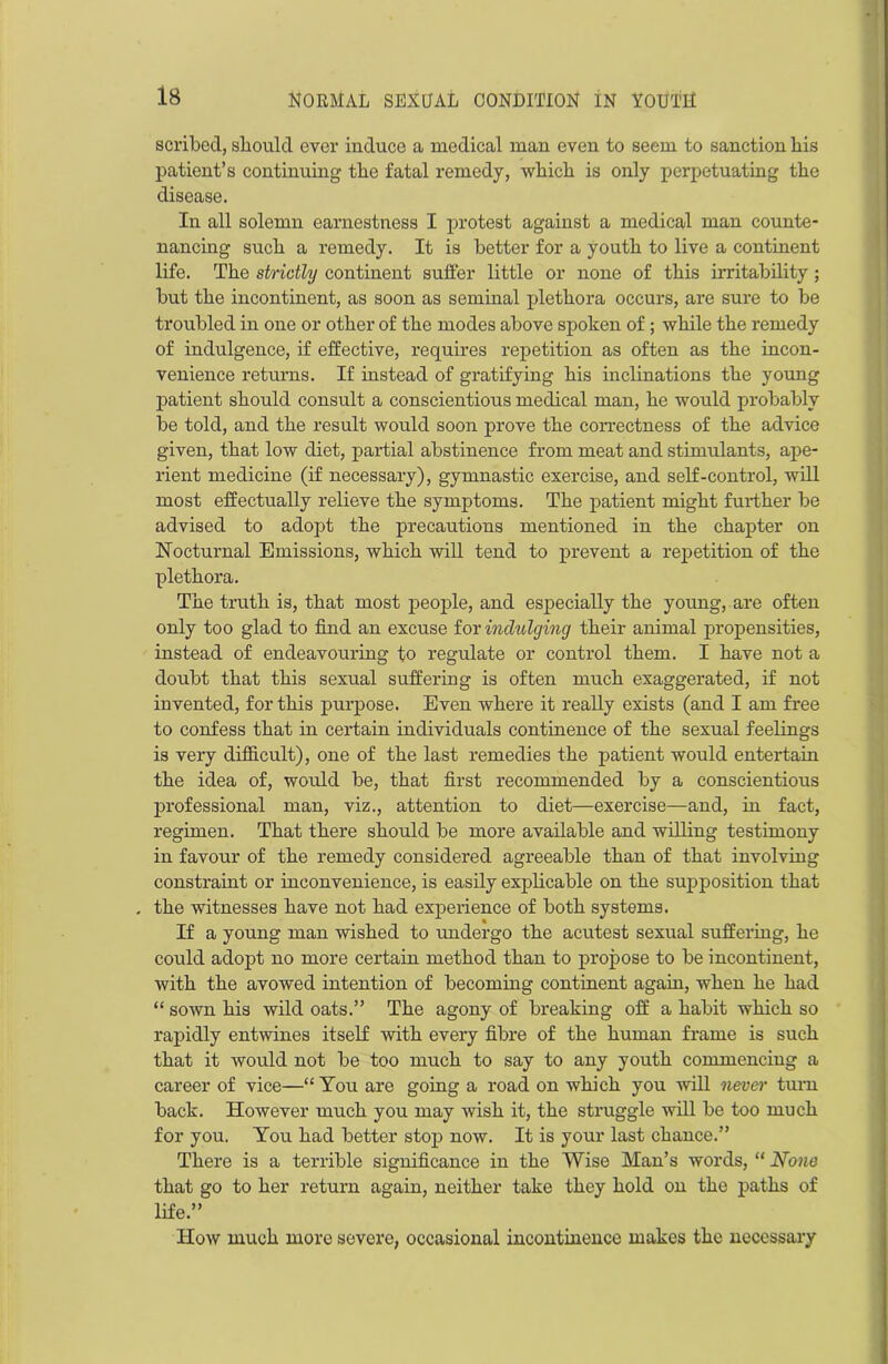 scribed, should ever induce a medical man even to seem to sanction bis patient’s continuing the fatal remedy, which is only perpetuating the disease. In all solemn earnestness I protest against a medical man counte- nancing such a remedy. It is better for a youth to live a continent life. The strictly continent suffer little or none of this irritability; but the incontinent, as soon as seminal plethora occurs, are sure to be troubled in one or other of the modes above spoken of; while the remedy of indulgence, if effective, requires repetition as often as the incon- venience returns. If instead of gratifying his inclinations the young patient should consult a conscientious medical man, he would probably be told, and the result would soon prove the correctness of the advice given, that low diet, partial abstinence from meat and stimulants, ape- rient medicine (if necessary), gymnastic exercise, and self-control, will most effectually relieve the symptoms. The patient might further be advised to adopt the precautions mentioned in the chapter on Hocturnal Emissions, which will tend to prevent a repetition of the plethora. The truth is, that most people, and especially the young, are often only too glad to find an excuse for indulging their animal propensities, instead of endeavouring to regulate or control them. I have not a doubt that this sexual suffering is often much exaggerated, if not invented, for this purpose. Even where it really exists (and I am free to confess that in certain individuals continence of the sexual feelings is very difficult), one of the last remedies the patient would entertain the idea of, would be, that first recommended by a conscientious professional man, viz., attention to diet—exercise—and, in fact, regimen. That there should be more available and willing testimony in favour of the remedy considered agreeable than of that involving constraint or inconvenience, is easily explicable on the supposition that the witnesses have not had experience of both systems. If a young man wished to undergo the acutest sexual suffering, he could adopt no more certain method than to propose to be incontinent, with the avowed intention of becoming continent again, when he had “ sown his wild oats.” The agony of breaking off a habit which so rapidly entwines itself with every fibre of the human frame is such that it would not be too much to say to any youth commencing a career of vice—“ You are going a road on which you will never turn back. However much you may wish it, the struggle will be too much for you. You had better stop now. It is your last chance.” There is a terrible significance in the Wise Man’s words, “ None that go to her return again, neither take they hold on the paths of life.” ITow much more severe, occasional incontinence makes the necessary