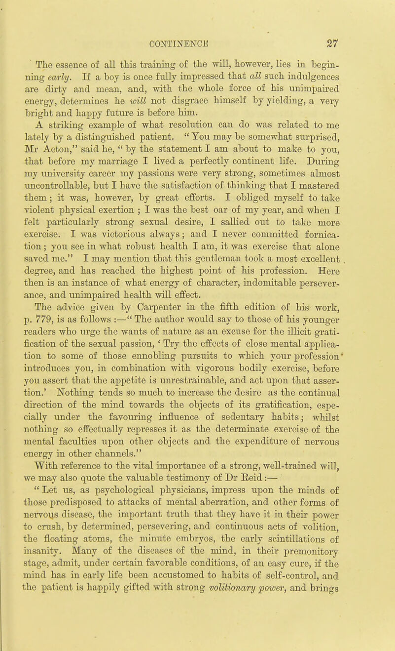 The essence of all this training of the will, however, lies in begin- ning early. If a boy is once fully impressed that all such indulgences are dirty and mean, and, with the whole force of his unimpaired energy, determines he will not disgrace himself by yielding, a very bright and happy future is before him. A striking example of what resolution can do was related to me lately by a distinguished patient. “ You may be somewhat surprised, Mr Acton,” said he, “ by the statement I am about to make to you, that before my marriage I lived a perfectly continent life. During my university career my passions were very strong, sometimes almost uncontrollable, but I have the satisfaction of thinking that I mastered them; it was, however, by great efforts. I obliged myself to take violent physical exertion ; I was the best oar of my year, and when I felt particularly strong sexual desire, I sallied out to take more exercise. I was victorious always; and I never committed fornica- tion ; you see in what robust health I am, it was exercise that alone saved me.” I may mention that this gentleman took a most excellent degree, and has reached the highest point of his profession. Here then is an instance of what energy of character, indomitable persever- ance, and unimpaired health will effect. The advice given by Carpenter in the fifth edition of his work, p. 779, is as follows :—“ The author would say to those of his younger readers who urge the wants of nature as an excuse for the illicit grati- fication of the sexual passion, ‘ Try the effects of close mental applica- tion to some of those ennobling pursuits to which your profession ’ introduces you, in combination with vigorous bodily exercise, before you assert that the appetite is unrestrainable, and act upon that asser- tion.’ Nothing tends so much to increase the desire as the continual direction of the mind towards the objects of its gratification, espe- cially under the favouring influence of sedentary habits; whilst nothing so effectually represses it as the determinate exercise of the mental faculties upon other objects and the expenditure of nervous energy in other channels.” With reference to the vital importance of a strong, well-trained will, we may also quote the valuable testimony of Dr Reid:— “ Let us, as psychological physicians, impress upon the minds of those predisposed to attacks of mental aberration, and other forms of nervous disease, the important truth that they have it in their power to crash, by determined, persevering, and continuous acts of volition, the floating atoms, the minute embryos, the early scintillations of insanity. Many of the diseases of the mind, in their premonitory stage, admit, under certain favorable conditions, of an easy cure, if the mind has in early life been accustomed to habits of self-control, and the patient is happily gifted with strong volitionary power, and brings