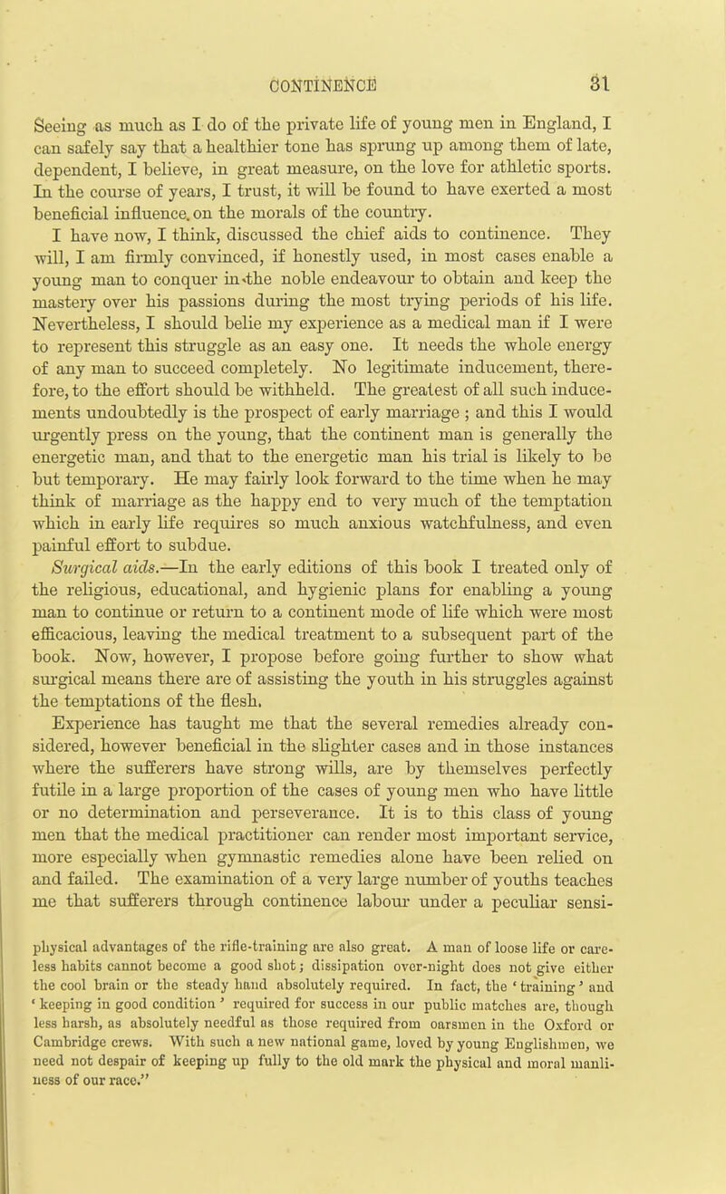 Seeing as mucli as I do of the private life of young men in England, I can safely say that a healthier tone has sprung up among them of late, dependent, I believe, in great measure, on the love for athletic sports. In the course of years, I trust, it will be found to have exerted a most beneficial influence, on the morals of the countiy. I have now, I think, discussed the chief aids to continence. They will, I am firmly convinced, if honestly used, in most cases enable a young man to conquer in'the noble endeavour to obtain and keep the mastery over his passions during the most trying periods of his life. Nevertheless, I should belie my experience as a medical man if I were to represent this struggle as an easy one. It needs the whole energy of any man to succeed completely. No legitimate inducement, there- fore, to the effort should be withheld. The greatest of all such induce- ments undoubtedly is the prospect of early marriage ; and this I would urgently press on the young, that the continent man is generally the energetic man, and that to the energetic man his trial is likely to be but temporary. He may fairly look forward to the time when he may think of marriage as the happy end to very much of the temptation which in early life requires so much anxious watchfulness, and even painful effort to subdue. Surgical aids.—In the early editions of this book I treated only of the religious, educational, and hygienic plans for enabling a young man to continue or return to a continent mode of life which were most efficacious, leaving the medical treatment to a subsequent part of the book. Now, however, I propose before going further to show what surgical means there are of assisting the youth in his struggles against the temptations of the flesh. Experience has taught me that the several remedies already con- sidered, however beneficial in the slighter cases and in those instances where the sufferers have strong wills, are by themselves perfectly futile in a large proportion of the cases of young men who have little or no determination and perseverance. It is to this class of young men that the medical practitioner can render most important service, more especially when gymnastic remedies alone have been relied on and failed. The examination of a very large number of youths teaches me that sufferers through continence labour under a peculiar sensi- pliysical advantages of the rifle-training are also great. A man of loose life or care- less habits cannot become a good shot; dissipation over-night does not give either the cool brain or the steady hand absolutely required. In fact, the ‘ training5 and ‘ keeping in good condition ’ required for success in our public matches are, though less harsh, as absolutely needful as those required from oarsmen in the Oxford or Cambridge crews. With such a new national game, loved by young Englishmen, we need not despair of keeping up fully to the old mark the physical and moral manli- ness of our race.”