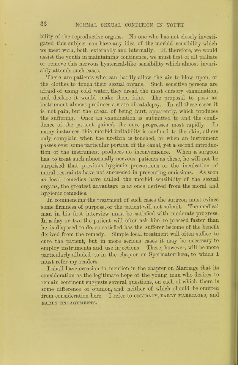 bility of the reproductive organs. No one wlio has not closely investi- gated this subject can have any idea of the morbid sensibility which we meet with, both externally and internally. If, therefore, we would assist the youth in maintaining continence, we must first of all palliate or remove this nervous hysterical-like sensibility which almost invari- ably attends such cases. There are patients who can hardly allow the air to blow upon, or the clothes to touch their sexual organs. Such sensitive persons are afraid of using cold water, they dread the most cursory examination, and declare it would make them faint. The proposal to pass an instrument almost produces a state of catalepsy. In all these cases it is not pain, but the dread of being hurt, apparently, which produces the suffering. Once an examination is submitted to and the confi- dence of the patient gained, the cure progresses most rapidly. In many instances this morbid irritability is confined to the skin, others only complain when the urethra is touched, or when an instrument passes over some particular portion of the canal, yet a second introduc- tion of the instrument produces no inconvenience. When a surgeon has to treat such abnormally nervous patients as these, he will not be surprised that previous hygienic precautions or the inculcation of moral restraints have not succeeded in preventing emissions. As soon as local remedies have dulled the morbid sensibility of the sexual organs, the greatest advantage is at once derived from the moral and hygienic remedies. In commencing the treatment of such cases the surgeon must evince some firmness of purpose, or the patient will not submit. The medical man in his first interview must be satisfied with moderate progress. In a day or two the patient will often ask him to proceed faster than he is disposed to do, so satisfied has the sufferer become of the benefit derived from the remedy. Simple local treatment will often suffice to cure the patient, but in more serious cases it may be necessary to employ instruments and use injections. These, however, will be more particularly alluded to in the chapter on Spermatorrhoea, to which I must refer my readers. I shall have occasion to mention in the chapter on Marriage that its consideration as the legitimate hope of the young man who desires to remain continent suggests several questions, on each of which them is some difference of opinion, and neither of which should be omitted from consideration here. I refer to celibacy, early marriages, and EARLY ENGAGEMENTS.