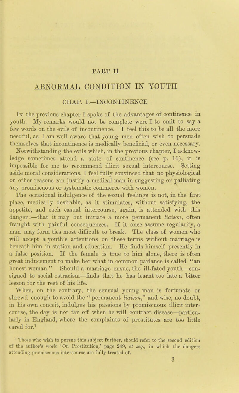 ABNORMAL CONDITION IN YOUTH CHAP. I.—INCONTINENCE In tlie previous chapter I spoke of the advantages of continence in youth. My remarks would not he complete were I to omit to say a few words on the evils of incontinence. I feel this to he all the more needful, as I am well aware that young men often wish to persuade themselves that incontinence is medically beneficial, or even necessary. Notwithstanding the evils which, in the previous chapter, I acknow- ledge sometimes attend a state of continence (see p. 16), it is impossible for me to recommend illicit sexual intercourse. Setting aside moral considerations, I feel fully convinced that no physiological or other reasons can j ustify a medical man in suggesting or palliating any promiscuous or systematic commerce with women. The occasional indulgence of the sexual feelings is not, in the first place, medically desirable, as it stimulates, without satisfying, the appetite, and each casual intercourse, again, is attended with this danger:—that it may but initiate a more permanent liaison, often fraught with painful consequences. If it once assume regularity, a man may form ties most difficult to break. The class of women who will accept a youth’s attentions on these terms without marriage is beneath him in station and education. He finds himself presently in a false position. H the female is true to him alone, there is often great inducement to make her what in common parlance is called “an honest woman.” Should a marriage ensue, the ill-fated youth—con- signed to social ostracism—finds that he has learnt too late a bitter lesson for the rest of his life. When, on the contrary, the sensual young man is fortunate or shrewd enough to avoid the “ permanent liaison,” and wise, no doubt, in his own conceit, indulges his passions by promiscuous illicit inter- course, the day is not far off when he will contract disease—particu- larly in England, where the complaints of prostitutes are too little cared for.1 1 Those who wish to pursue this subject further, should refer to the second edition of the author’s work ‘ On Prostitution,’ page 249, et seq., in which the dangers attending promiscuous intercourse are fully treated of. 3