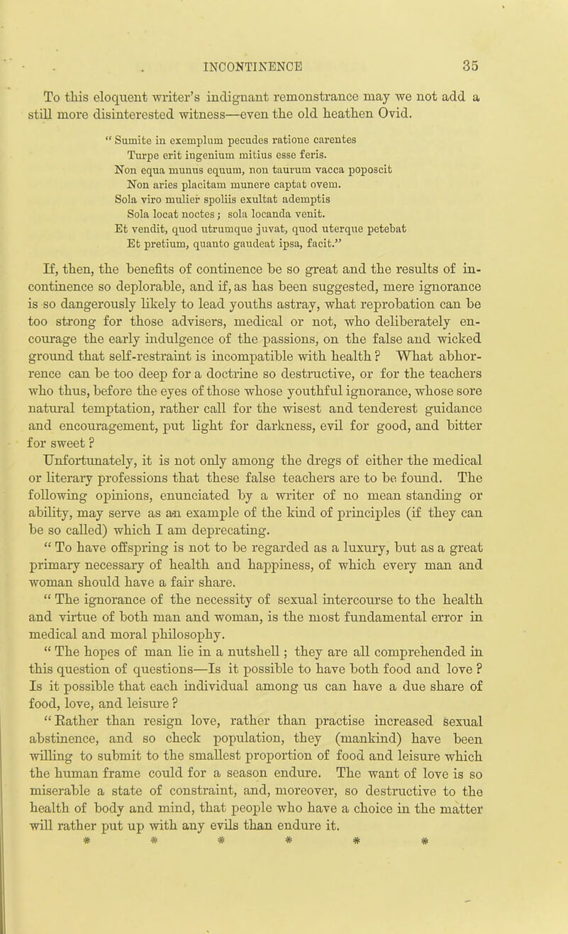 To this eloquent writer’s indignant remonstrance may we not add a still more disinterested witness—even the old heathen Ovid. “ Sumite in exemplnm pecudes ratione carentes Turpe erit ingenium mitius esse fens. Non equa munua equum, non taurum vacca poposcit Non aries placitam munere captafc overn. Sola viro muliei’ spoliis exultat ademptis Sola locat noctes; sola locanda venit. Et vendit, quod utrumque juvat, quod uterque petebat Efc pretium, quanto gaudeat ipsa, facit.” If, then, the benefits of continence he so great and the results of in- continence so deplorable, and if, as has been suggested, mere ignorance is so dangerously likely to lead youths astray, what reprobation can be too strong for those advisers, medical or not, who deliberately en- courage the early indulgence of the passions, on the false and wicked ground that self-restraint is incompatible with health ? What abhor- rence can be too deep for a doctrine so destructive, or for the teachers who thus, before the eyes of those whose youthful ignorance, whose sore natural temptation, rather call for the wisest and tenderest guidance and encouragement, put light for darkness, evil for good, and bitter for sweet ? Unfortunately, it is not only among the dregs of either the medical or literary professions that these false teachers are to be found. The following opinions, enunciated by a writer of no mean standing or ability, may serve as an example of the kind of principles (if they can be so called) which I am deprecating. “ To have offspring is not to be regarded as a luxury, but as a great primary necessary of health and happiness, of which every man and woman should have a fair share. “ The ignorance of the necessity of sexual intercourse to the health and virtue of both man and woman, is the most fundamental error in medical and moral philosophy. “ The hopes of man lie in a nutshell; they are all comprehended hi this question of questions—Is it possible to have both food and love ? Is it possible that each individual among us can have a due share of food, love, and leisure ? “Rather than resign love, rather than practise increased sexual abstinence, and so check population, they (mankind) have been willing to submit to the smallest proportion of food and leisure which the human frame could for a season endure. The want of love is so miserable a state of constraint, and, moreover, so destructive to the health of body and mind, that people who have a choice in the matter will rather put up with any evils than endure it. ######