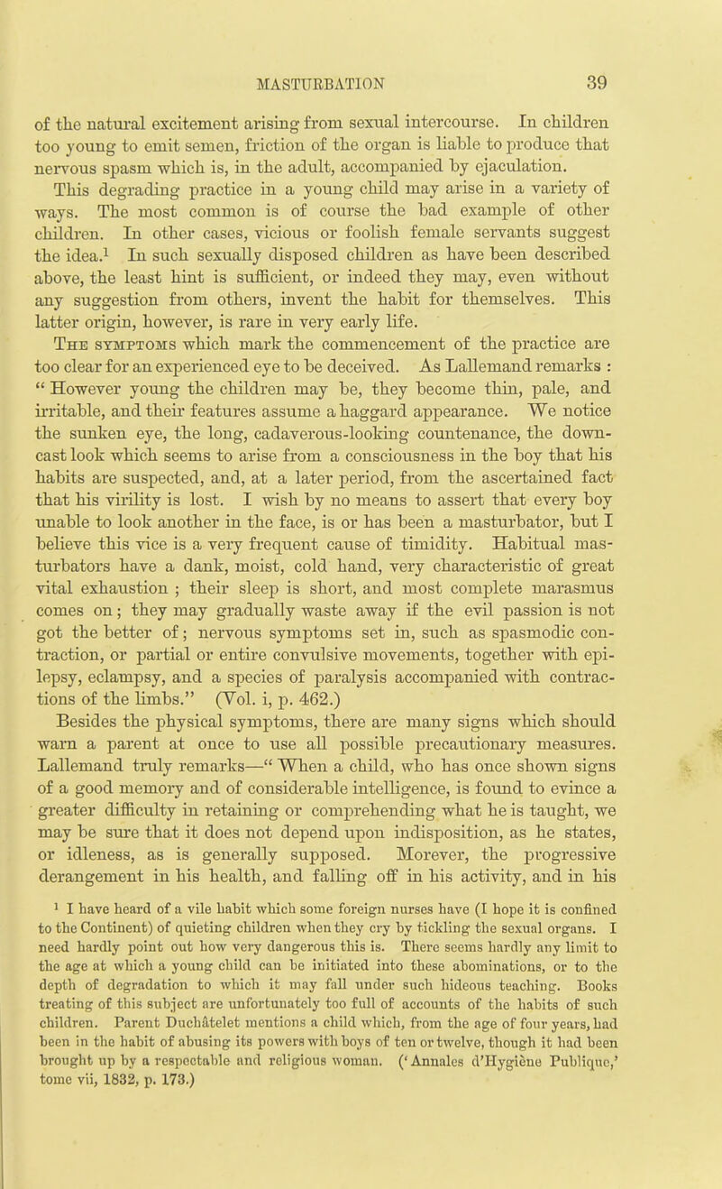 of tlie natural excitement arising from sexual intercourse. In children too young to emit semen, friction of the organ is liable to produce that nervous spasm which is, in the adult, accompanied by ejaculation. This degrading practice in a young child may arise in a variety of ways. The most common is of course the bad example of other children. In other cases, vicious or foolish female servants suggest the idea.1 In such sexually disposed children as have been described above, the least hint is sufficient, or indeed they may, even without any suggestion from others, invent the habit for themselves. This latter origin, however, is rare in very early life. The symptoms which mark the commencement of the practice are too clear for an experienced eye to be deceived. As Lallemand remarks : “ However young the children may be, they become thin, pale, and irritable, and their features assume a haggard appearance. We notice the sunken eye, the long, cadaverous-looking countenance, the down- cast look which seems to arise from a consciousness in the boy that his habits are suspected, and, at a later period, from the ascertained fact that his virility is lost. I wish by no means to assert that every boy unable to look another in the face, is or has been a masturbator, but I believe this vice is a very frequent cause of timidity. Habitual mas- turbators have a dank, moist, cold hand, very characteristic of great vital exhaustion ; their sleep is short, and most complete marasmus comes on; they may gradually waste away if the evil passion is not got the better of; nervous symptoms set in, such as spasmodic con- traction, or partial or entire convulsive movements, together with epi- lepsy, eclampsy, and a species of paralysis accompanied with contrac- tions of the limbs.” (Yol. i, p. 462.) Besides the physical symptoms, there are many signs which should warn a parent at once to use all possible precautionary measures. Lallemand truly remarks—“ When a child, who has once shown signs of a good memory and of considerable intelligence, is found to evince a greater difficulty in retaining or comprehending what he is taught, we may be sure that it does not depend upon indisposition, as he states, or idleness, as is generally supposed. Morever, the progressive derangement in his health, and falling off in his activity, and in his 1 I have heard of a vile hahit which some foreign nurses have (I hope it is confined to the Continent) of quieting children when they cry by tickling the sexual organs. I need hardly point out how very dangerous this is. There seems hardly any limit to the age at which a young child can he initiated into these abominations, or to the depth of degradation to which it may fall under such hideous teaching. Books treating of this subject are unfortunately too full of accounts of the habits of such children. Parent Duchatelet mentions a child which, from the age of four years, had been in the hahit of abusing its powers with hoys of ten or twelve, though it had been brought up by a respectable and religious woman. (‘Annales d’TIygiene Puhliquc,’ tome vii, 1832, p. 173.)