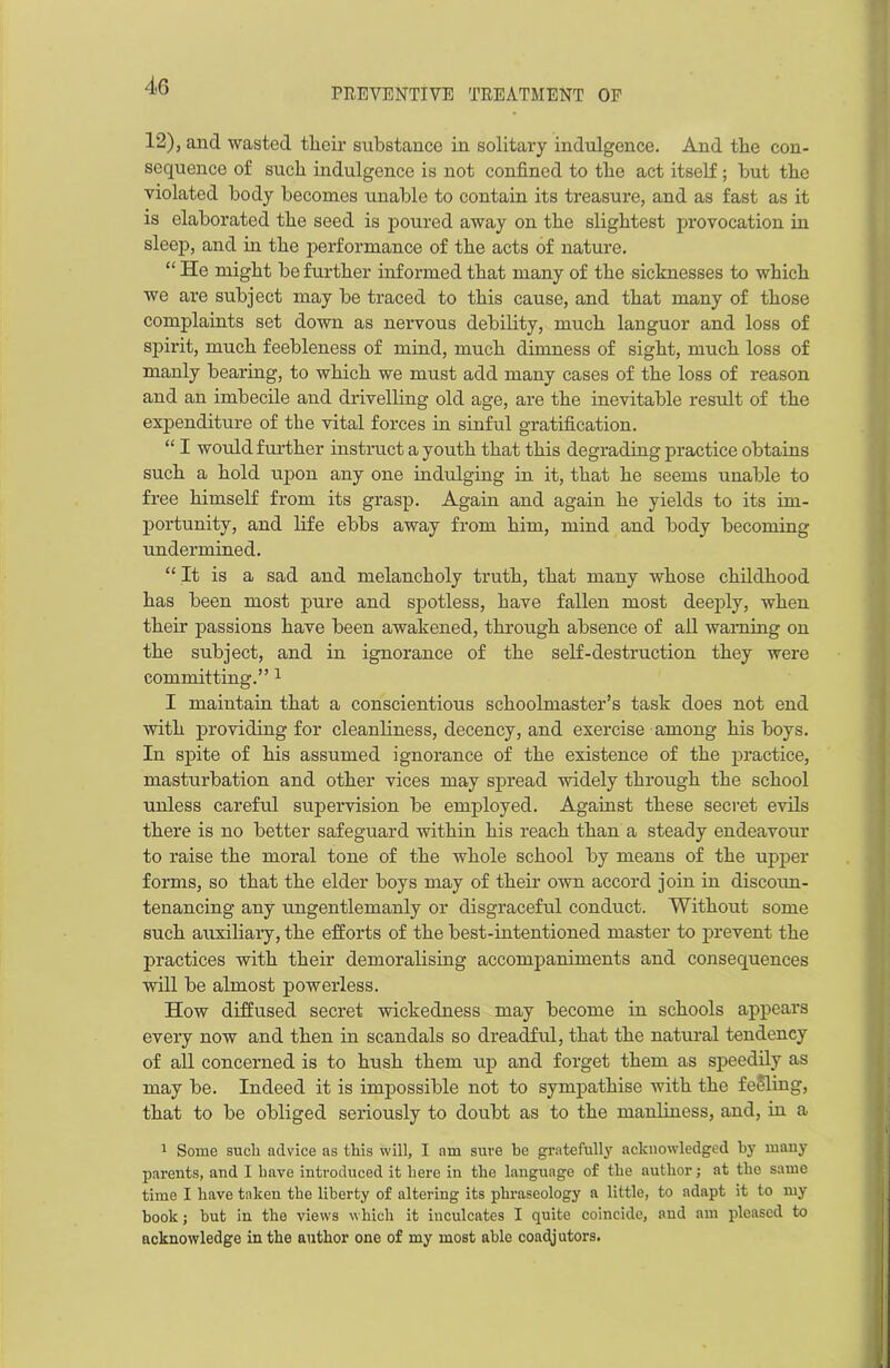 PREVENTIVE TREATMENT OF 12), and wasted tlieir substance in solitary indulgence. And the con- sequence of such indulgence is not confined to the act itself; but the violated body becomes unable to contain its treasure, and as fast as it is elaborated the seed is poured away on the slightest provocation in sleep, and hi the performance of the acts of nature. “ He might be further informed that many of the sicknesses to which we are subject may be traced to this cause, and that many of those complaints set down as nervous debility, much languor and loss of spirit, much feebleness of mind, much dimness of sight, much loss of manly bearing, to which we must add many cases of the loss of reason and an imbecile and drivelling old age, are the inevitable result of the expenditure of the vital forces in sinful gratification. “ I would further instruct a youth that this degrading practice obtains such a hold upon any one indulging in it, that he seems unable to free himself from its grasp. Again and again he yields to its im- portunity, and life ebbs away from him, mind and body becoming undermined. “ It is a sad and melancholy truth, that many whose childhood has been most pure and spotless, have fallen most deeply, when their passions have been awakened, through absence of ail warning on the subject, and in ignorance of the self-destruction they were committing.” 1 I maintain that a conscientious schoolmaster’s task does not end with providing for cleanliness, decency, and exercise among his boys. In spite of his assumed ignorance of the existence of the practice, masturbation and other vices may spread widely through the school unless careful supervision be employed. Against these secret evils there is no better safeguard within his reach than a steady endeavour to raise the moral tone of the whole school by means of the upper forms, so that the elder boys may of their own accord join in discoun- tenancing any ungentlemanly or disgraceful conduct. Without some such auxiliary, the efforts of the best-intentioned master to prevent the practices with their demoralising accompaniments and consequences will be almost powerless. How diffused secret wickedness may become in schools appears every now and then in scandals so dreadful, that the natural tendency of all concerned is to hush them up and forget them as speedily as may be. Indeed it is impossible not to sympathise with the feeling, that to be obliged seriously to doubt as to the manliness, and, in a 1 Some such advice as this will, I am sure be gratefully acknowledged by many parents, and I have introduced it here in the language of the author; at the same time I have taken the liberty of altering its phraseology a little, to adapt it to my book; but in the views which it inculcates I quite coincide, and am pleased to acknowledge in the author one of my most able coadjutors.