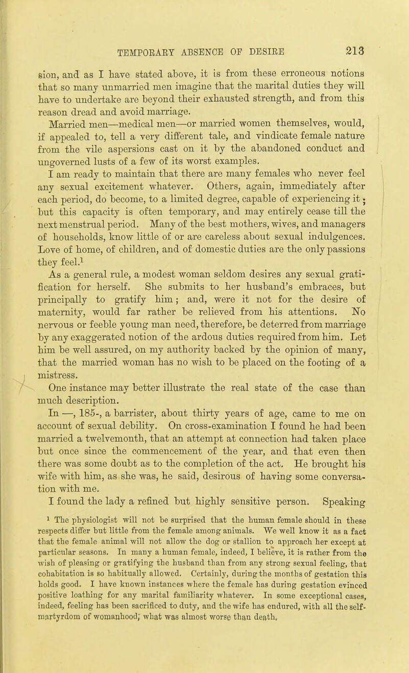 eion, and as I have stated above, it is from these erroneous notions that so many unmarried men imagine that the marital duties they will have to undertake are beyond their exhausted strength, and from this reason dread and avoid marriage. Married men—medical men—or married women themselves, would, if appealed to, tell a very different tale, and vindicate female nature from the vile aspersions cast on it by the abandoned conduct and ungoverned lusts of a few of its worst examples. I am ready to maintain that there are many females who never feel any sexual excitement whatever. Others, again, immediately after each period, do become, to a limited degree, capable of experiencing it; but this capacity is often temporary, and may entirely cease till the next menstrual period. Many of the best mothers, wives, and managers of households, know little of or are careless about sexual indulgences. Love of home, of children, and of domestic duties are the only passions they feel.1 As a general rule, a modest woman seldom desires any sexual grati- fication for herself. She submits to her husband’s embraces, but principally to gratify him; and, were it not for the desire of maternity, would far rather be relieved from his attentions. No nervous or feeble young man need, therefore, be deterred from marriage by any exaggerated notion of the ardous duties required from him. Let him be well assured, on my authority backed by the opinion of many, that the married woman has no wish to be placed on the footing of a mistress. One instance may better illustrate the real state of the case than much description. In —, 185-, a barrister, about thirty years of age, came to me on account of sexual debility. On cross-examination I found he had been married a twelvemonth, that an attempt at connection had taken place but once since the commencement of the year, and that even then there was some doubt as to the completion of the act. He brought his wife with him, as she was, he said, desirous of having some conversa- tion with me. I found the lady a refined but highly sensitive person. Speaking 1 The physiologist will not he surprised that the human female should in these respects differ but little from the female among animals. We well know it as a fact that the female animal will not allow the dog or stallion to approach her except at particular seasons. In many a human female, indeed, I believe, it is rather from the wish of pleasing or gratifying the husband than from any strong sexual feeling, that cohabitation is so habitually allowed. Certainly, during the months of gestation this holds good. I have known instances where the female has during gestation evinced positive loathing for any marital familiarity whatever. In some exceptional cases, indeed, feeling has been sacrificed to duty, and the wife has endured, with all the self- martyrdom of womanhood; what was almost worse than death,