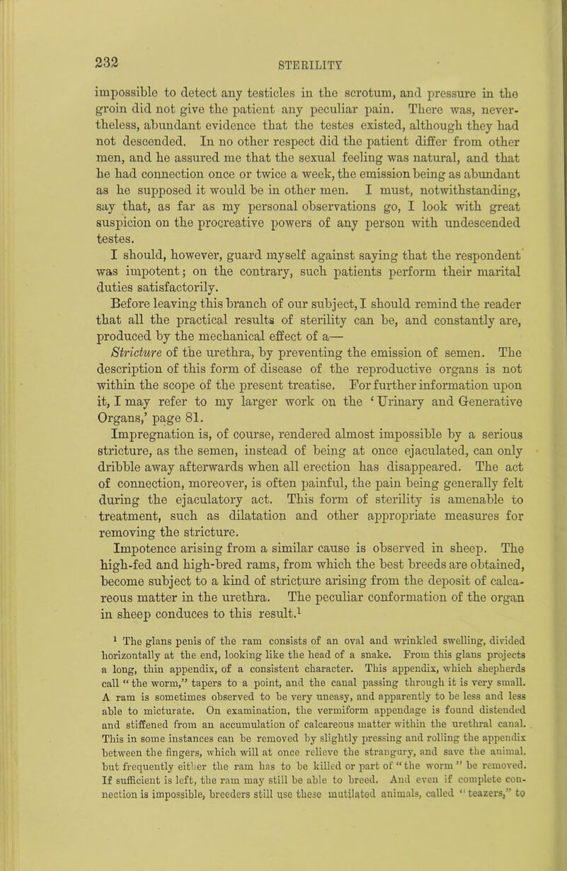 impossible to detect any testicles in the scrotum, and pressure in tlio groin did not give tbe patient any peculiar pain. There -was, never- theless, abundant evidence that the testes existed, although they had not desoonded. In no other respect did the patient differ from other men, and he assured me that the sexual feeling was natural, and that he had connection once or twice a week, the emission being as abundant as ho supposed it would be in other men. I must, notwithstanding, say that, as far as my personal observations go, I look -with great suspicion on the procreative powers of any person with undescended testes. I should, however, guard myself against saying that the respondent was impotent; on the contrary, such patients perform their marital duties satisfactorily. Before leaving this branch of our subject, I should remind the reader that all the practical results of sterility can be, and constantly are, produced by the mechanical effect of a— Stricture of the urethra, by preventing the emission of semen. The description of this form of disease of the reproductive organs is not within the scope of the present treatise. For further information upon it, I may refer to my larger work on the ‘ Urinary and G-enerative Organs,’ page 81. Impregnation is, of course, rendered almost impossible by a serious stricture, as the semen, instead of being at once ejaculated, can only dribble away afterwards when all erection has disappeared. The act of connection, moreover, is often painful, the pain being generally felt during the ejaculatory act. This form of sterility is amenable to treatment, such as dilatation and other appropriate measures for removing the stricture. Impotence arising from a similar cause is observed in sheep. The high-fed and high-bred rams, from which the best breeds are obtained, become subject to a kind of stricture arising from the deposit of calca- reous matter in the urethra. The peculiar conformation of the organ in sheep conduces to this result.1 1 The glans penis of the ram consists of an oval and wrinkled swelling, divided horizontally at the end, looking like the head of a snake. From this glans projects a long, thin appendix, of a consistent character. This appendix, which shepherds call “ the worm,” tapers to a point, and the canal passing through it is very small. A ram is sometimes observed to he very uneasy, and apparently to he less and less able to micturate. On examination, the vermiform appendage is found distended and stiffened from an accumulation of calcareous matter within the urethral canal. This in some instances can be removed by slightly pressing and rolling the appendix between the fingers, which will at once relieve the strangury, and save the animal, but frequently either the ram has to be killed or part of “the worm” be removed. If sufficient is left, the ram may still be able to breed. And even if complete con- nection is impossible, breeders still use these mutilated animals, called “ teazel's,” to