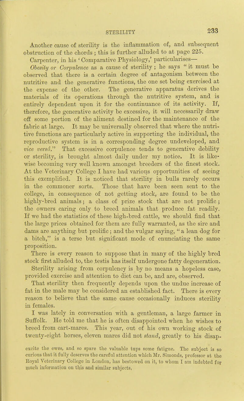 Another cause of sterility is the inflammation of, and subsequent obstruction of the chords ; this is further alluded to at page 225. Carpenter, in his ‘Comparative Physiology,’ particularises— Obesity or Corpulence as a cause of sterility ; he says “ it must be observed that there is a certain degree of antagonism between the nutritive and the generative functions, the one set being exercised at the expense of the other. The generative apparatus derives the materials of its operations through the nutritive system, and is entirely dependent upon it for the continuance of its activity. If, therefore, the generative activity be excessive, it will necessarily draw off some portion of the aliment destined for the maintenance of the fabric at large. It may be universally observed that where the nutri- tive functions are particularly active in supporting the individual, the reproductive system is in a corresponding degree undeveloped, and vice versa.” That excessive corpulence tends to generative debility or sterility, is brought almost daily under my notice. It is like- wise becoming very well known amongst breeders of the finest stock. At the Veterinary College I have had various opportunities of seeing this exemplified. It is noticed that sterility in bulls rarely occurs in the commoner sorts. Those that have been seen sent to the college, in consequence of not getting stock, are found to be the highly-bred animals; a class of prize stock that are not prolific ; the owners caring only to breed animals that produce fat readily. If we had the statistics of these high-bred cattle, we should find that the large prices obtained for them are fully warranted, as the sire and dams are anything but prolific; and the vulgar saying, “ a lean dog for a bitch,” is a terse but significant mode of enunciating the same proposition. There is every reason to suppose that in many of the highly bred stock first alluded to, the testis has itself undergone fatty degeneration. Sterility arising from corpulency is by no means a hopeless case, provided exercise and attention to diet can be, and are, observed. That sterility then frequently depends upon the undue increase of fat in the male may be considered an established fact. There is every reason to believe that the same cause occasionally induces sterility in females. I was lately in conversation with a gentleman, a large farmer in Suffolk. He told me that he is often disappointed when he wishes to breed from cart-mares. This year, out of his own working stock of twenty-eight horses, eleven mares did not stand, greatly to his disap- excite tlie ewes, and so spare the valuable tups some fatigue. The subject is so curious that it fully deserves the careful attention which Mr. Simonds, professor at the Royal Veterinary College in London, has bestowed on it, to whom I am indebted fop luuch information on this and similar subjects,