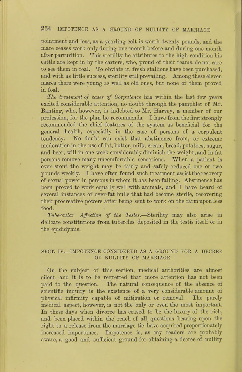 pointment and loss, as a yearling colt is worth, twenty pounds, and the mare ceases work only during one month before and during one month after parturition. This sterility he attributes to the high condition his cattle are kept in by the carters, who, proud of their teams, do not care to see them in foal. To obviate it, fresh stallions have been purchased, and with as little success, sterility still prevailing. Among these eleven mares there were young as well as old ones, but none of them proved in foal. The treatment of cases of Corpulence has within the last few years excited considerable attention, no doubt through the pamphlet of Mr. Banting, who, however, is indebted to Mr. Harvey, a member of our profession, for the plan he recommends. I have from the first strongly recommended the chief features of the system as beneficial for the general health, especially in the case of persons of a corpulent tendency. Ho doubt can exist that abstinence from, or extreme moderation in the use of fat, butter, milk, cream, bread, potatoes, sugar, and beer, will in one week considerably diminish the weight, and in fat persons remove many uncomfortable sensations. When a patient is over stout the weight may be fairly and safely reduced one or two pounds weekly. I have often found such treatment assist the recoveiy of sexual power in persons in whom it has been failing. Abstinence has been proved to work equally well with animals, and I have heard of several instances of over-fat bulls that had become sterile, recovering their procreative powers after being sent to work on the farm upon less food. Tubercular Affection of the Testes.—Sterility may also arise in delicate constitutions from tubercles deposited in the testis itself or in the epididymis. SECT. IV.—IMPOTENCE CONSIDERED AS A GROUND FOR A DECREE OF NULLITY OF MARRIAGE On the subject of this section, medical authorities are almost silent, and it is to be regretted that more attention has not been paid to the question. The natural consequence of the absence of scientific inquiry is the existence of a very considerable amount of physical infirmity capable of mitigation or removal. The purely medical aspect, however, is not the only or even the most important. In these days when divorce has ceased to be the luxury of the rich, and been placed within the reach of all, questions bearing upon the right to a release from the marriage tie have acquired proportionately increased importance. Impotence is, as my readers are probably aware, a good and sufficient ground for obtaining a decree of nullity