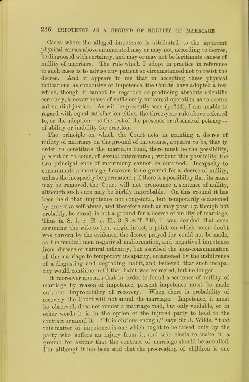 Cases where the alleged impotence is attributed to the apparent physical causes above enumerated may or may not, according to degree, bo diagnosed with certainty, and may or may not be legitimate causes of nullity of marriage. The rule which I adopt in practice in reference to such cases is to advise any patient so circumstanced not to resist the decree. And it appears to me that in accepting these physical indications as conclusive of impotence, the Courts have adopted a test which, though it cannot be regarded as producing absolute scientific certainty, is nevertheless of sufficiently universal operation as to secure substantial justice. As will be presently seen (p. 244), I am unable to regard with equal satisfaction either the three-year rule above referred to, or the adoption—as the test of the presence or absence of potency— of ability or inability for erection. The principle on which the Court acts in granting a decree of nullity of marriage on the ground of impotence, appears to be, that in order to constitute the marriage bond, there must be the possibility, present or to come, of sexual intercourse; without this possibility the two principal ends of matrimony cannot be obtained. Incapacity to consummate a marriage, however, is no ground for a decree of nullity, unless the incapacity be permanent; if there is a possibility that its cause may be removed, the Court will not pronounce a sentence of nullity, although such cure may be highly improbable. On this ground it has been held that impotence not congenital, but temporarily occasioned by excessive self-abuse, and therefore such as may possibly, though not probably, be cured, is not a ground for a decree of nullity of marriage. Thus in S. f. c. E. v. E., 3 S & T 240, it was decided that even assuming the wife to be a virgin intact, a point on which some doubt was thrown by the evidence, the decree prayed for could not be made, as the medical men negatived malformation, and negatived impotence from disease or natural infirmity, but ascribed the non-consummation of the marriage to temporary incapacity, occasioned by the indulgence of a disgusting and degrading habit, and believed that such incapa- city would continue until that habit was corrected, but no longer. It moreover appears that in order to found a sentence of nullity of marriage by reason of impotence, present impotence must be made out, and improbability of recovery. When there is probability of recovery the Court will not annul the marriage. Impotence, it must be observed, does not render a marriage void, but only voidable, or in other words it is in the option of the injured party to hold to the contract or annul it. “ It is obvious enough,” says Sir J. Wilde, “ that this matter of impotence is one which ought to be raised only by the party who suffers an injury from it, and who elects to make it a ground for asking that the contract of marriage should be annulled. For although it has been said that the procreation of children is one