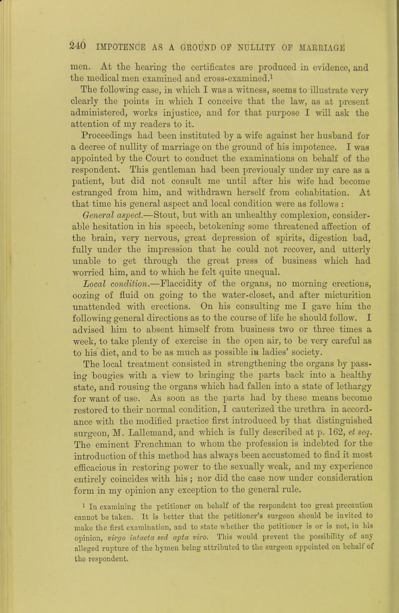 men. At the hearing the certificates are produced in evidence, and the medical men examined and cross-examined.1 The following case, in which I was a witness, seems to illustrate very clearly the points in which I conceive that the law, as at present administered, works injustice, and for that purpose I will ask the attention of my readers to it. Proceedings had been instituted by a wife against her husband for a decree of nullity of marriage on the ground of his impotence. I was appointed by the Court to conduct the examinations on behalf of the respondent. This gentleman had been previously under my care as a patient, but did not consult me until after his wife had become estranged from him, and withdrawn herself from cohabitation. At that time his general aspect and local condition were as follows : General aspect.—Stout, but with an unhealthy complexion, consider- able hesitation in his speech, betokening some threatened affection of the brain, very nervous, great depression of spirits, digestion bad, fully under the impression that he could not recover, and utterly unable to get through the great press of business which had worried him, and to which he felt quite unequal. Local condition.—Flaccidity of the organs, no morning erections, oozing of fluid on going to the water-closet, and after micturition unattended with erections. On his consulting me I gave him the following general directions as to the course of life he should follow. I advised him to absent himself from business two or three times a week, to take plenty of exercise in the open air, to be very careful as to his diet, and to be as much as possible in ladies’ society. The local treatment consisted in strengthening the organs by pass- ing bougies with a view to bringing the parts back into a healthy state, and rousing the organs which had fallen into a state of lethargy for want of use. As soon as the parts had by these means become restored to their normal condition, I cauterized the urethra in accord- ance with the modified practice first introduced by that distinguished surgeon, M. Lallemand, and which is fully described at p. 162, et seq. The eminent Frenchman to whom the profession is indebted for the introduction of this method has always been accustomed to find it most efficacious in restoring power to the sexually weak, and my experience entirely coincides with his ; nor did the case now under consideration form in my opinion any exception to the general rule. 1 In examining the petitioner on behalf of the respondent too great precaution cannot be taken. It is better that the petitioner’s suvgeon should be invited to make the first examination, and to state whether the petitioner is or is not, in his opinion, virgo intacta sed apt a viro. This would prevent the possibility of any alleged rupture of the hymen being attributed to the surgeon appointed on behalf of the respondent.