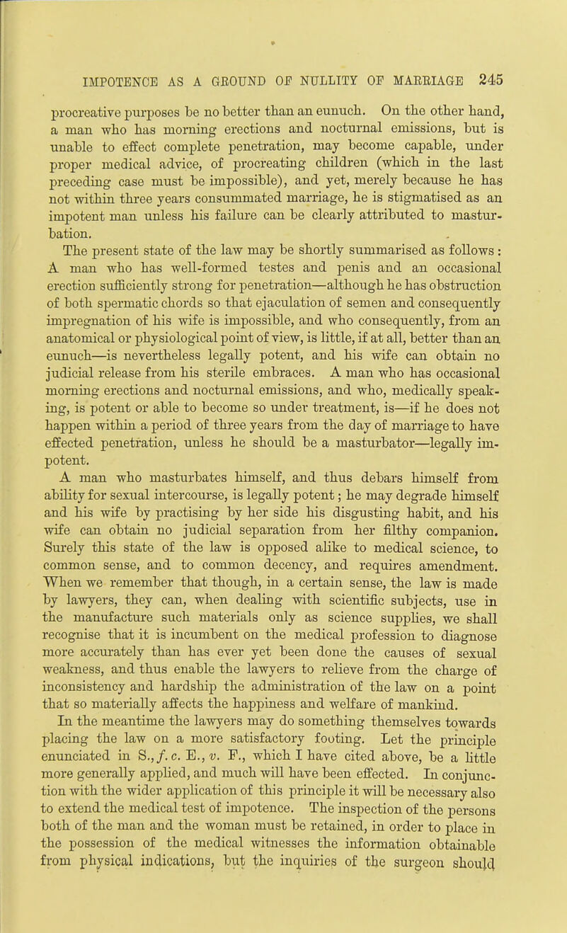 procreative purposes be no better than an eunucb. On tbe other band, a man who has morning erections and nocturnal emissions, but is unable to effect complete penetration, may become capable, under proper medical advice, of procreating children (which in the last preceding case must be impossible), and yet, merely because he has not within three years consummated marriage, he is stigmatised as an impotent man unless his failure can be clearly attributed to mastur- bation. The present state of the law may be shortly summarised as follows : A man who has well-formed testes and penis and an occasional erection sufficiently strong for penetration—although he has obstruction of both spermatic chords so that ejaculation of semen and consequently impregnation of his wife is impossible, and who consequently, from an anatomical or physiological point of view, is little, if at all, better than an eunuch—is nevertheless legally potent, and his wife can obtain no judicial release from his sterile embraces. A man who has occasional morning erections and nocturnal emissions, and who, medically speak- ing, is potent or able to become so under treatment, is—if he does not happen within a period of three years from the day of marriage to have effected penetration, unless he should be a masturbator—legally im- potent. A man who masturbates himself, and thus debars himself from ability for sexual intercourse, is legally potent; he may degrade himself and his wife by practising by her side his disgusting habit, and his wife can obtain no judicial separation from her filthy companion. Surely this state of the law is opposed alike to medical science, to common sense, and to common decency, and requires amendment. When we remember that though, in a certain sense, the law is made by lawyers, they can, when dealing with scientific subjects, use in the manufacture such materials only as science supplies, we shall recognise that it is incumbent on the medical profession to diagnose more accurately than has ever yet been done the causes of sexual weakness, and thus enable the lawyers to relieve from the charge of inconsistency and hardship the administration of the law on a point that so materially affects the happiness and welfare of mankind. In the meantime the lawyers may do something themselves towards placing the law on a more satisfactory footing. Let the principle enunciated in S.,/. c. E., v. F., which I have cited above, be a little more generally applied, and much will have been effected. In conjunc- tion with the wider application of this principle it will be necessary also to extend the medical test of impotence. The inspection of the persons both of the man and the woman must be retained, in order to place in the possession of the medical witnesses the information obtainable from physical indications, but the inquiries of the surgeon shoulc]