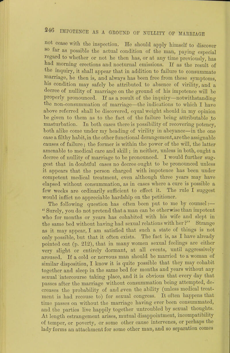 not cease with the inspection. He should apply himself to discover so far as possible the actual condition of the man, paying especial regard to whether or not he then has, or at any time previously, has had morning erections and nocturnal emissions. If as the result of the inquiry, it shall appear that in addition to failure to consummate marriage, he then is, and always has been free from these symptoms, his condition may safely be attributed to absence of virility, and a decree of nullity of marriage on the ground of his impotence will be properly pronounced. If as a result of the inquiry—notwithstanding the non-consummation of marriage—the indications to which I have above referred shall be discovered, equal weight should in my opinion be given to them as to the fact of the failure being attributable to masturbation. In both cases there is possibility of recovering potency, both alike come under my heading of virility in abeyance—in the one case a filthy habit, in the other functional derangement, are the assignable causes of failure; the former is within the power of the will, the latter amenable to medical care and slrill; in neither, unless in both, ought a decree of nullity of marriage to be pronounced. I would further sug- gest that in doubtful cases no decree ought to be pronounced unless it appears that the person charged with impotence has been under competent medical treatment, even although three years may have elapsed without consummation, as in cases where a cure is possible a few weeks are ordinarily sufficient to effect it. The rule I suggest would inflict no appreciable hardship on the petitioner. The following question has often been put to me by counsel:— “ Surely, you do not pretend that a man can be otherwise than impotent who for months or years has cohabited with his wife and slept in the same bed without having had sexual relations with her ?” Strange as it may appear, I am satisfied that such a state of things is not only possible, but that it often exists. The fact is, as I have already pointed out (p. 212), that in many women sexual feelings are either very slight or entirely dormant, at all events, until aggressively aroused. If a cold or nervous man should be married to a woman of similar disposition, I know it is quite possible that they may cohabit together and sleep in the same bed for months and years without any sexual intercourse taking place, and it is obvious that every day that passes after the marriage without consummation being attempted, de- creases the probability of and even the ability (unless medical treat- ment is had recouse to) for sexual congress. It often happens that time passes on without the marriage having ever been consummated, and the parties live happily together untroubled by sexual thoughts. At length estrangement arises, mutual disappointment, incompatibility of temper, or poverty, or some other cause intervenes, or perhaps the lady forms an attachment for some other man, and so separation comes