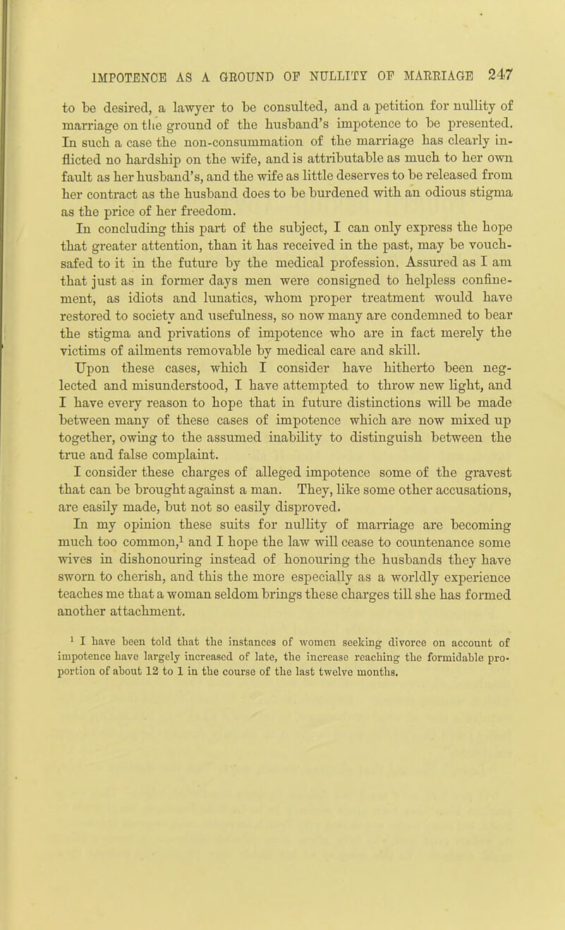 to be desired, a lawyer to be consulted, and a petition for nullity of marriage on the ground of the husband’s impotence to be presented. In such a case the non-consummation of the marriage has clearly in- flicted no hardship on the wife, and is attributable as much to her own fault as her husband’s, and the wife as little deserves to be released from her contract as the husband does to be burdened with an odious stigma as the price of her freedom. In concluding this part of the subject, I can only express the hope that greater attention, than it has received in the past, may be vouch- safed to it in the future by the medical profession. Assured as I am that just as in former days men were consigned to helpless confine- ment, as idiots and lunatics, whom proper treatment would have restored to society and iisefulness, so now many are condemned to bear the stigma and privations of impotence who are in fact merely the victims of ailments removable by medical care and skill. Upon these cases, which I consider have hitherto been neg- lected and misunderstood, I have attempted to throw new light, and I have every reason to hope that in future distinctions will be made between many of these cases of impotence which are now mixed up together, owing to the assumed inability to distinguish between the true and false complaint. I consider these charges of alleged impotence some of the gravest that can be brought against a man. They, like some other accusations, are easily made, but not so easily disproved. In my opinion these suits for nullity of marriage are becoming much too common,1 and I hope the law will cease to countenance some wives in dishonouring instead of honouring the husbands they have sworn to cherish, and this the more especially as a worldly experience teaches me that a woman seldom brings these charges till she has formed another attachment. 1 I have been told that the instances of women seeking divorce on account of impotence have largely increased of late, the increase reaching the formidable pro- portion of about 12 to 1 in the course of the last twelve months.