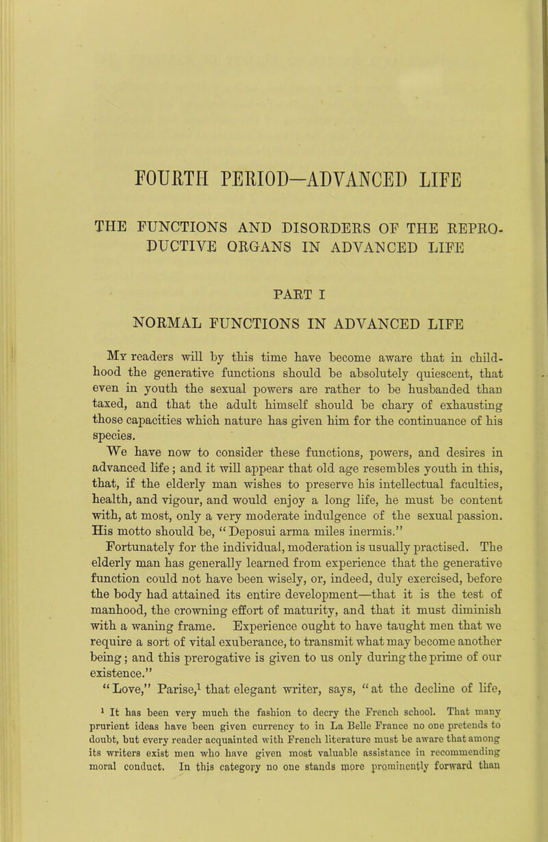 FOURTH PERIOD-ADVANCED LIFE THE FUNCTIONS AND DISORDERS OF THE REPRO- DUCTIVE ORGANS IN ADVANCED LIFE PART I NORMAL FUNCTIONS IN ADVANCED LIFE My readers will by this time bave become aware that in child- hood the generative functions should be absolutely quiescent, that even in youth the sexual powers are rather to be husbanded than taxed, and that the adult himself should be chary of exhausting those capacities which nature has given him for the continuance of his species. We have now to consider these functions, powers, and desires in advanced life ; and it will appear that old age resembles youth in this, that, if the elderly man wishes to preserve his intellectual faculties, health, and vigour, and would enjoy a long life, he must be content with, at most, only a very moderate indulgence of the sexual passion. His motto should be, “ Deposni arma miles inermis.” Fortunately for the individual, moderation is usually practised. The elderly man has generally learned from experience that the generative function could not have been wisely, or, indeed, duly exercised, before the body had attained its entire development—that it is the test of manhood, the crowning effort of maturity, and that it must diminish with a waning frame. Experience ought to have taught men that we require a sort of vital exuberance, to transmit what may become another being; and this prerogative is given to us only during the prime of our existence.” “Love,” Parise,1 that elegant writer, says, “at the decline of life, 1 It has been very much the fashion to decry the French school. That many prurient ideas have been given currency to in La Belle France no oue pretends to doubt, hut every reader acquainted with French literature must be aware that among its writers exist men who have given most valuable assistance in recommending moral conduct. In this category no one stands more prominently forward than