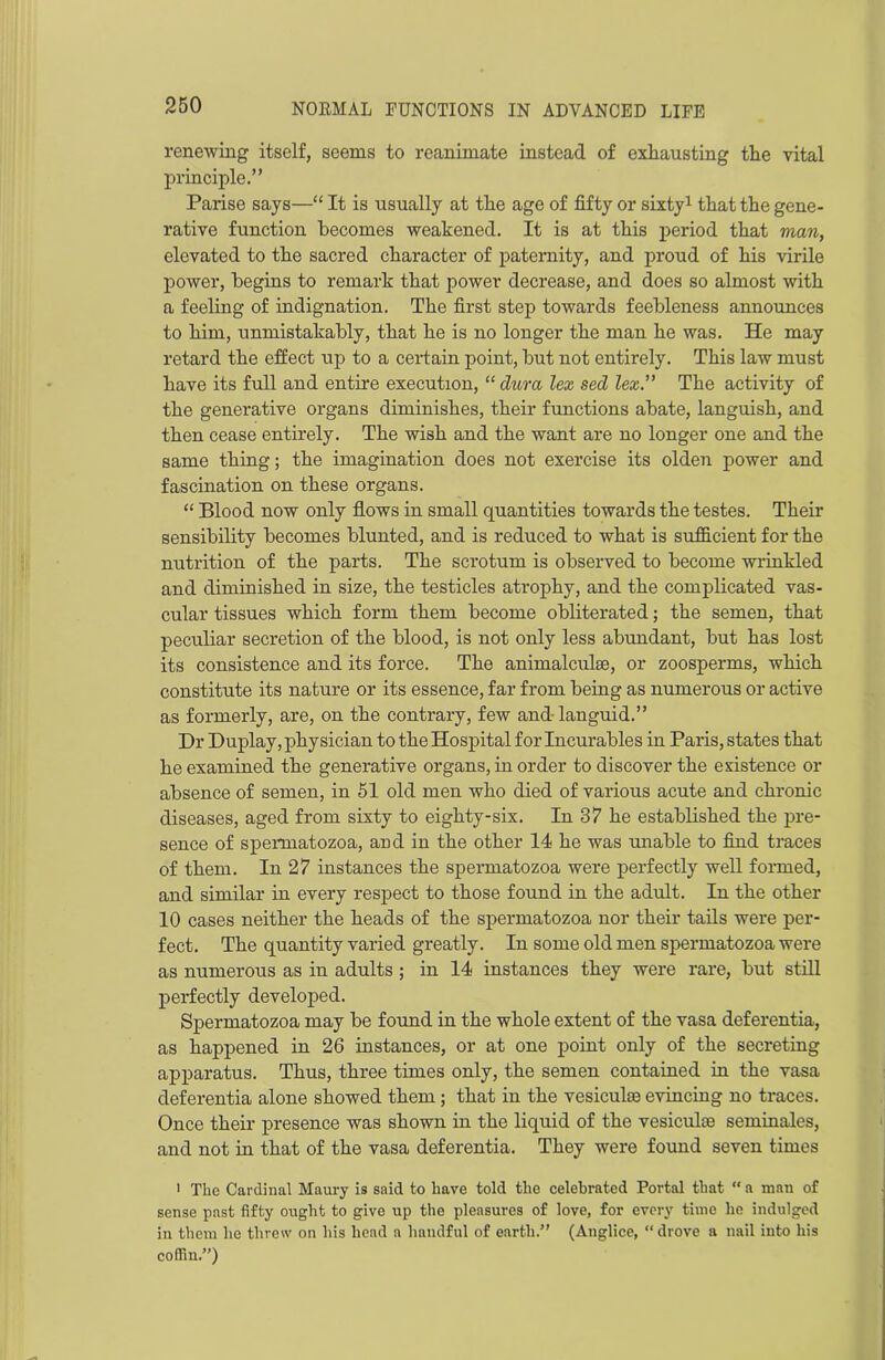 renewing itself, seems to reanimate instead of exhausting the vital principle.” Parise says—“ It is usually at the age of fifty or sixty1 that the gene- rative function becomes weakened. It is at this period that man, elevated to the sacred character of paternity, and proud of his virile power, begins to remark that power decrease, and does so almost with a feeling of indignation. The first step towards feebleness announces to him, unmistakably, that he is no longer the man he was. He may retard the effect up to a certain point, but not entirely. This law must have its full and entire execution, “ dura lex sed lex.” The activity of the generative organs diminishes, their functions abate, languish, and then cease entirely. The wish and the want are no longer one and the same thing; the imagination does not exercise its olden power and fascination on these organs. “ Blood now only flows in small quantities towards the testes. Their sensibility becomes blunted, and is reduced to what is sufficient for the nutrition of the parts. The scrotum is observed to become wrinkled and diminished in size, the testicles atrophy, and the complicated vas- cular tissues which form them become obliterated; the semen, that peculiar secretion of the blood, is not only less abundant, but has lost its consistence and its force. The animalculse, or zoosperms, which constitute its nature or its essence, far from being as numerous or active as formerly, are, on the contrary, few and languid.” Dr Duplay, physician to the Hospital for Incurables in Paris, states that he examined the generative organs, in order to discover the existence or absence of semen, in 51 old men who died of various acute and chronic diseases, aged from sixty to eighty-six. In 37 he established the pre- sence of spermatozoa, and in the other 14 he was unable to find traces of them. In 27 instances the spermatozoa were perfectly well formed, and similar in every respect to those found in the adult. In the other 10 cases neither the heads of the spermatozoa nor their tails were per- fect. The quantity varied greatly. In some old men spermatozoa were as numerous as in adults ; in 14 instances they were rare, but still perfectly developed. Spermatozoa may be found in the whole extent of the vasa deferentia, as happened in 26 instances, or at one point only of the secreting apparatus. Thus, three times only, the semen contained in the vasa deferentia alone showed them; that in the vesiculse evincing no traces. Once their presence was shown in the liquid of the vesiculse seminales, and not in that of the vasa deferentia. They were found seven times 1 The Cardinal Maury is said to have told the celebrated Portal that “ a man of sense past fifty ought to give up the pleasures of love, for every time he indulged in them he threw on his head a handful of earth.” (Anglice, “drove a nail into his coffin.”)