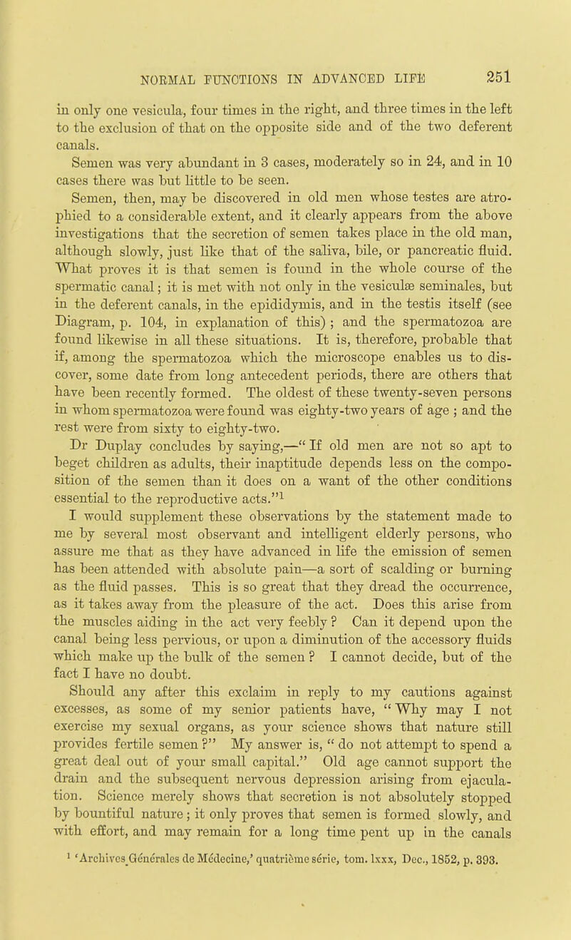 in only one vesicula, four times in the right, and three times in the left to the exclusion of that on the opposite side and of the two deferent canals. Semen was very abundant in 3 cases, moderately so in 24, and in 10 cases there was hut little to he seen. Semen, then, may he discovered in old men whose testes are atro- phied to a considerable extent, and it clearly appears from the above investigations that the secretion of semen takes place in the old man, although slowly, just like that of the saliva, bile, or pancreatic fluid. What proves it is that semen is found in the whole course of the spermatic canal; it is met with not only in the vesiculae seminales, but in the deferent canals, in the epididymis, and in the testis itself (see Diagram, p. 104, in explanation of this) ; and the spermatozoa are found likewise in all these situations. It is, therefore, probable that if, among the spermatozoa which the microscope enables us to dis- cover, some date from long antecedent periods, there are others that have been recently formed. The oldest of these twenty-seven persons in whom spermatozoa were found was eighty-two years of age ; and the rest were from sixty to eighty-two. Dr Duplay concludes by saying,—“ If old men are not so apt to beget children as adults, their inaptitude depends less on the compo- sition of the semen than it does on a want of the other conditions essential to the reproductive acts.”1 I would supplement these observations by the statement made to me by several most observant and intelligent elderly persons, who assure me that as they have advanced in life the emission of semen has been attended with absolute pain—a sort of scalding or burning as the fluid passes. This is so great that they dread the occurrence, as it takes away from the pleasure of the act. Does this arise from the muscles aiding in the act very feebly ? Can it depend upon the canal being less pervious, or upon a diminution of the accessory fluids which make up the bulk of the semen ? I cannot decide, but of the fact I have no doubt. Should any after this exclaim in reply to my cautions against excesses, as some of my senior patients have, “ Why may I not exercise my sexual organs, as your science shows that nature still provides fertile semen ?” My answer is, “ do not attempt to spend a great deal out of your small capital.” Old age cannot support the drain and the subsequent nervous depression arising from ejacula- tion. Science merely shows that secretion is not absolutely stopped by bountiful nature ; it only proves that semen is formed slowly, and with effort, and may remain for a long time pent up in the canals 1 ‘ ArcliivcsGenerales de Meclecine,’ quatridme serie, tom. lxxx, Dec., 1852, p. 393.