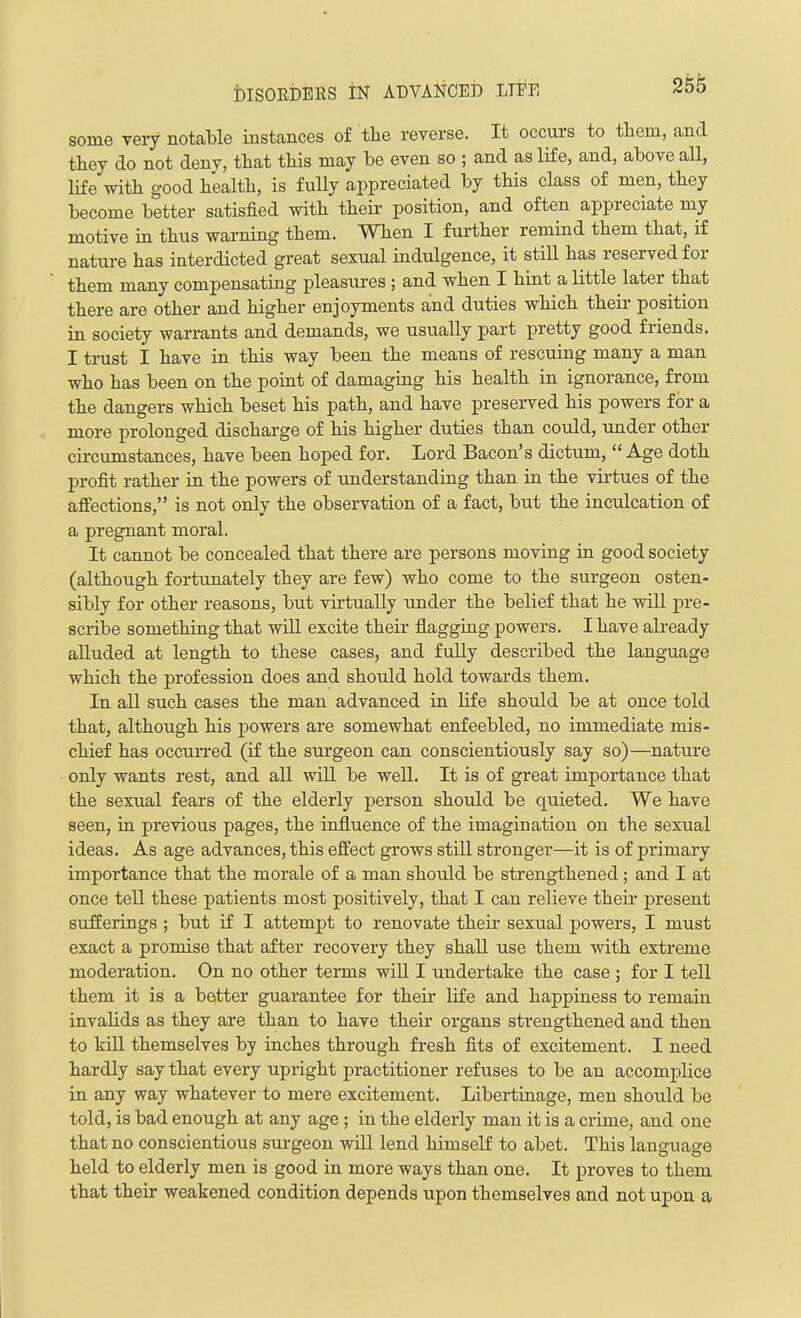 some very notable instances of tlie reverse. It occurs to tbem, and they do not deny, that this may be even so ; and as life, and, above all, life 'with good health, is fully appreciated by this class of men, they become better satisfied with their position, and often appreciate my motive in tbus warning them. When I further remind them that, if nature has interdicted great sexual indulgence, it still bas reserved for them many compensating pleasures ; and when I bint a little later that there are other and higher enjoyments and duties which their position in society warrants and demands, we usually part pretty good friends. I trust I have in this way been the means of rescuing many a man who has been on the point of damaging his health in ignorance, from the dangers which beset his path, and have preserved his powers for a more prolonged discharge of his higher duties than could, under other circumstances, have been hoped for. Lord Bacon’s dictum, “ Age doth profit rather in the powers of understanding than in the virtues of the affections,” is not only the observation of a fact, but the inculcation of a pregnant moral. It cannot be concealed that there are persons moving in good society (although fortunately they are few) who come to the surgeon osten- sibly for other reasons, but virtually under the belief that he will pre- scribe something that will excite their flagging powers. I have already alluded at length to these cases, and fully described the language which the profession does and should hold towards them. In all such cases the man advanced in life should be at once told that, although his powers are somewhat enfeebled, no immediate mis- chief has occurred (if the surgeon can conscientiously say so)—nature only wants rest, and all will be well. It is of great importance that the sexual fears of the elderly person should be quieted. We have seen, in previous pages, the influence of the imagination on the sexual ideas. As age advances, this effect grows still stronger—it is of pirimary importance that the morale of a man should be strengthened; and I at once tell these patients most positively, that I can relieve their present sufferings ; but if I attempt to renovate their sexual powers, I must exact a promise that after recovery they shall use them with extreme moderation. On no other terms will I undertake the case ; for I tell them it is a better guarantee for their life and happiness to remain invalids as they are than to have their organs strengthened and then to kill themselves by inches through fresh fits of excitement. I need hardly say that every upright practitioner refuses to be an accomplice in any way whatever to mere excitement. Libertinage, men should be told, is bad enough at any age ; in the elderly man it is a crime, and one that no conscientious surgeon will lend himself to abet. This language held to elderly men is good in more ways than one. It proves to them that their weakened condition depends upon themselves and not upon a