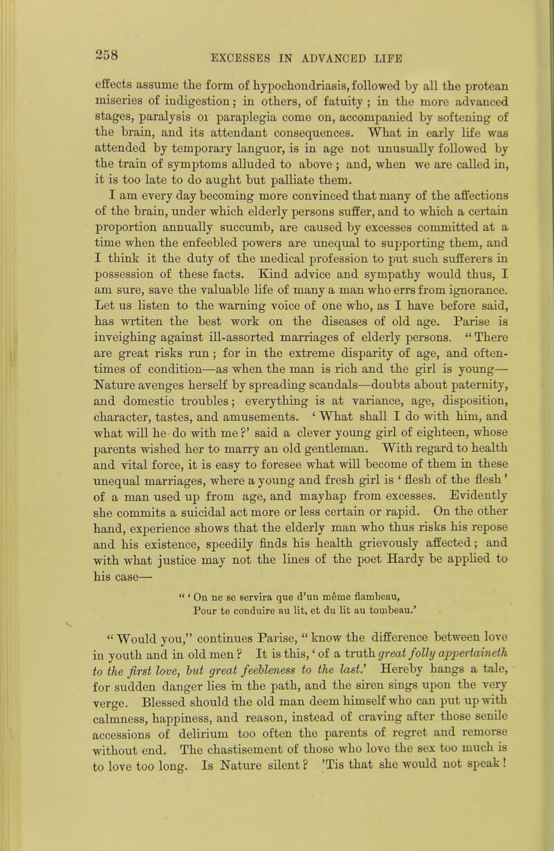 effects assume tlie form of hypochondriasis, followed by all the protean miseries of indigestion; in others, of fatuity ; in the more advanced stages, paralysis or paraplegia come on, accompanied by softening of the brain, and its attendant consequences. What in early life was attended by temporary languor, is in age not unusually followed by the train of symptoms alluded to above ; and, when we are called in, it is too late to do aught but palliate them. I am every day becoming more convinced that many of the affections of the brain, under which elderly persons suffer, and to which a certain proportion annually succumb, are caused by excesses committed at a time when the enfeebled powers are unequal to supporting them, and I think it the duty of the medical profession to put such sufferers in possession of these facts. Kind advice and sympathy would thus, I am sure, save the valuable life of many a man who errs from ignorance. Let us listen to the warning voice of one who, as I have before said, has wrtiten the best work on the diseases of old age. Parise is inveighing against ill-assorted marriages of elderly persons. “ There are great risks run; for in the extreme disparity of age, and often- times of condition—as when the man is rich and the girl is young— Nature avenges herself by spreading scandals—doubts about paternity, and domestic troubles; everything is at variance, age, disposition, character, tastes, and amusements. 1 What shall I do with him, and what will he do with me ?’ said a clever young girl of eighteen, whose parents wished her to marry an old gentleman. With regard to health and vital force, it is easy to foresee what will become of them in these unequal marriages, where a young and fresh girl is ‘ flesh of the flesh ’ of a man used up from age, and mayhap from excesses. Evidently she commits a suicidal act more or less certain or rapid. On the other hand, experience shows that the elderly man who thus risks his repose and his existence, speedily finds his health grievously affected; and with what justice may not the lines of the poet Hardy be applied to his case— “ ‘ On ne se servira que d’un meme flambeau. Pour te conduire au lit, et du lit au tombeau.’ “ Would you,” continues Parise, “ know the difference between love in youth and in old men ? It is this, ‘ of a truth great folly appertaineth to the first love, hut great feebleness to the last.’ Hereby hangs a tale, for sudden danger lies in the path, and the siren sings upon the very verge. Blessed should the old man deem himself who can put up with calmness, happiness, and reason, instead of craving after those senile accessions of delirium too often the parents of regret and remorse without end. The chastisement of those who love the sex too much is to love too long. Is Nature silent? ’Tis that she would not speak!