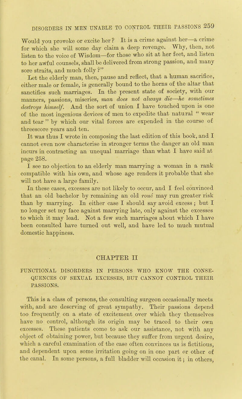 Would you provoke or excite lier ? It is a crime against her—a crime for which she will some day claim a deep revenge. Why, then, not listen to the voice of Wisdom—for those who sit at her feet, and listen to her awful counsels, shall be delivered from strong passion, and many sore straits, and much folly ?” Let the elderly man, then, pause and reflect, that a human sacrifice, either male or female, is generally hound to the horns of the altar that sanctifies such marriages. In the present state of society, with our manners, passions, miseries, man does not always die—he sometim.es destroys himself. And the sort of union I have touched upon is one of the most ingenious devices of men to expedite that natural “ wear and tear ” by which our vital forces are expended in the course of thi'eescore years and ten. It was thus I wrote in composing the last edition of this book, and I cannot even now characterise in stronger terms the danger an old man incurs in contracting an unequal marriage than what I have said at page 258. I see no objection to an elderly man marrying a woman in a rank compatible with his own, and whose age renders it probable that she will not have a large family. In these cases, excesses are not likely to occur, and I feel convinced that an old bachelor by remaining an old roue may run greater risk than by marrying. In either case I should say avoid excess; but I no longer set my face against marrying late, only against the excesses to which it may lead. Not a few such marriages about which I have been consulted have turned out well, and have led to much mutual domestic happiness. CHAPTER II FUNCTIONAL DISORDERS IN PERSONS WHO KNOW THE CONSE- QUENCES OF SEXUAL EXCESSES, BUT CANNOT CONTROL THEIR PASSIONS. This is a class of persons, the consulting surgeon occasionally meets with, and are deserving of great sympathy. Their passions depend too frequently on a state of excitement over which they themselves have no control, although its origin may be traced to their own excesses. These patients come to ask our assistance, not with any object of obtaining power, but because they suffer from urgent desire, which a careful examination of the case often convinces us is fictitious, and dependent upon some irritation going on in one part or other of the canal. In some persons, a full bladder will occasion it; in others,